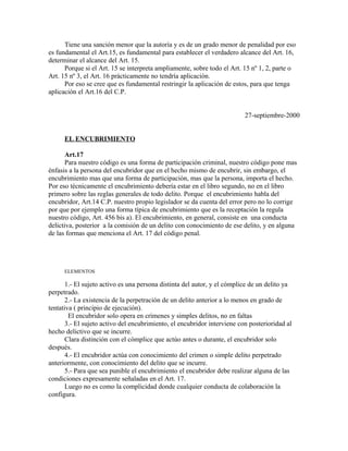 Tiene una sanción menor que la autoría y es de un grado menor de penalidad por eso
es fundamental el Art.15, es fundamental para establecer el verdadero alcance del Art. 16,
determinar el alcance del Art. 15.
Porque si el Art. 15 se interpreta ampliamente, sobre todo el Art. 15 nº 1, 2, parte o
Art. 15 nº 3, el Art. 16 prácticamente no tendría aplicación.
Por eso se cree que es fundamental restringir la aplicación de estos, para que tenga
aplicación el Art.16 del C.P.
27-septiembre-2000
EL ENCUBRIMIENTO
Art.17
Para nuestro código es una forma de participación criminal, nuestro código pone mas
énfasis a la persona del encubridor que en el hecho mismo de encubrir, sin embargo, el
encubrimiento mas que una forma de participación, mas que la persona, importa el hecho.
Por eso técnicamente el encubrimiento debería estar en el libro segundo, no en el libro
primero sobre las reglas generales de todo delito. Porque el encubrimiento habla del
encubridor, Art.14 C.P. nuestro propio legislador se da cuenta del error pero no lo corrige
por que por ejemplo una forma típica de encubrimiento que es la receptación la regula
nuestro código, Art. 456 bis a). El encubrimiento, en general, consiste en una conducta
delictiva, posterior a la comisión de un delito con conocimiento de ese delito, y en alguna
de las formas que menciona el Art. 17 del código penal.
ELEMENTOS
1.- El sujeto activo es una persona distinta del autor, y el cómplice de un delito ya
perpetrado.
2.- La existencia de la perpetración de un delito anterior a lo menos en grado de
tentativa ( principio de ejecución).
El encubridor solo opera en crímenes y simples delitos, no en faltas
3.- El sujeto activo del encubrimiento, el encubridor interviene con posterioridad al
hecho delictivo que se incurre.
Clara distinción con el cómplice que actúo antes o durante, el encubridor solo
después.
4.- El encubridor actúa con conocimiento del crimen o simple delito perpetrado
anteriormente, con conocimiento del delito que se incurre.
5.- Para que sea punible el encubrimiento el encubridor debe realizar alguna de las
condiciones expresamente señaladas en el Art. 17.
Luego no es como la complicidad donde cualquier conducta de colaboración la
configura.
 