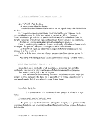 CASOS DE ENCUBRIMIENTO SANCIONADOS EN NUESTRA LEY
Art.17 nº 1,2,3 y Art. 456 bis a.
Se habla en general de dos formas:
1. Favorecimiento real, conducta relacionada con los objetos, defectos o instrumentos
del delito.
2. Favorecimiento personal, conducta posterior al delito, pero vinculada con la
persona del delincuente del delito anterior que se encubre Art. 17 nº 1. Forma de
favorecimiento real que se llama del aprovechamiento o se refiere a la obtención de un
derecho económico o valuable en precio de la conducta delictiva anterior que se encubre.
Existen dos personas que pueden aprovecharse del delito anterior.
Puede el propio encubridor obtener el provecho ejemplo: sabiendo que algo es robado
lo compra “Receptación”: el tercero obtiene provecho del delito anterior.
Desde el 95 esta figura de la receptación ha pasado ha tener una regulación mas
acabada en el Art. 456 bis a
Facilita al delincuente a que este obtenga provecho económico con los objetos del
delito.
Aquí se ve reducidor que ayuda al delincuente con su delito ej. : vende lo robado.
FORMA DE FAVORECIMIENTO REAL ART. 17 Nº 2.
Consiste en que el encubridor ayuda a ocultarlos o a inutilizar para impedir o
inutilizarlos para impedir o entorpecer la acción de la justicia para obtener las cosas.
Esto atenta contra la justicia por eso su pena.
Por instrumentos del delito la ley se refiere a lo que el delincuente ocupa para
cometer el delito, por cuerpo del delito por lo general la ley se refiere a aquellos sobre lo
cual recae le acción delictiva por ejemplo romper la caja fuerte.
Los efectos del delito.
Es lo que se obtiene de la conducta delictiva ejemplo: el dinero de la caja
fuerte.
FAVORECIMIENTO PERSONAL ARTICULO 17 Nº 3
Por que el sujeto oculta al delincuente o lo ayuda a escapar, por lo que igualmente
se obstruye la justicia, bien jurídico protegido por la administración de justicia, obstrucción
de la justicia.
ARTICULO 17 Nº 4 ENCUBRIDOR HABITUAL
 