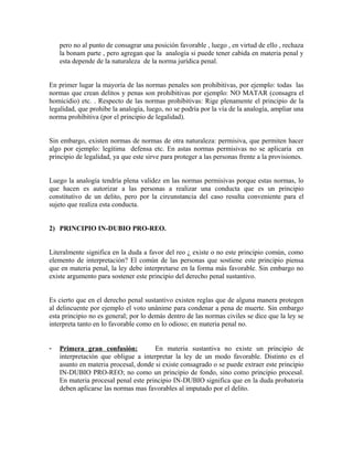 pero no al punto de consagrar una posición favorable , luego , en virtud de ello , rechaza
la bonam parte , pero agregan que la analogía si puede tener cabida en materia penal y
esta depende de la naturaleza de la norma jurídica penal.
En primer lugar la mayoría de las normas penales son prohibitivas, por ejemplo: todas las
normas que crean delitos y penas son prohibitivas por ejemplo: NO MATAR (consagra el
homicidio) etc. . Respecto de las normas prohibitivas: Rige plenamente el principio de la
legalidad, que prohibe la analogía, luego, no se podría por la vía de la analogía, ampliar una
norma prohibitiva (por el principio de legalidad).
Sin embargo, existen normas de normas de otra naturaleza: permisiva, que permiten hacer
algo por ejemplo: legítima defensa etc. En astas normas permisivas no se aplicaría en
principio de legalidad, ya que este sirve para proteger a las personas frente a la provisiones.
Luego la analogía tendría plena validez en las normas permisivas porque estas normas, lo
que hacen es autorizar a las personas a realizar una conducta que es un principio
constitutivo de un delito, pero por la circunstancia del caso resulta conveniente para el
sujeto que realiza esta conducta.
2) PRINCIPIO IN-DUBIO PRO-REO.
Literalmente significa en la duda a favor del reo ¿ existe o no este principio común, como
elemento de interpretación? El común de las personas que sostiene este principio piensa
que en materia penal, la ley debe interpretarse en la forma más favorable. Sin embargo no
existe argumento para sostener este principio del derecho penal sustantivo.
Es cierto que en el derecho penal sustantivo existen reglas que de alguna manera protegen
al delincuente por ejemplo el voto unánime para condenar a pena de muerte. Sin embargo
esta principio no es general; por lo demás dentro de las normas civiles se dice que la ley se
interpreta tanto en lo favorable como en lo odioso; en materia penal no.
- Primera gran confusión: En materia sustantiva no existe un principio de
interpretación que obligue a interpretar la ley de un modo favorable. Distinto es el
asunto en materia procesal, donde si existe consagrado o se puede extraer este principio
IN-DUBIO PRO-REO; no como un principio de fondo, sino como principio procesal.
En materia procesal penal este principio IN-DUBIO significa que en la duda probatoria
deben aplicarse las normas mas favorables al imputado por el delito.
 