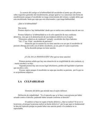 La esencia del castigo es la habitualidad del encubridor al punto que ello prima
sobre requisitos generales del encubrimiento, porque igual se va a sancionar esta forma de
encubrimiento aunque el encubridor no tenga conocimiento del crimen o simple delito que
esta encubriendo, basta que sepa que son relacionados y que tenga habitualidad.
¿Qué es la habitualidad?
Dos teoría:
Postura objetiva: hay habitualidad desde que se realiza una conducta mas de una vez.
Postura Subjetiva: la habitualidad no es la sola repetición de mas conductas
delictivas, sino que es la demostración de una tendencia delictiva en el sujeto.
“Elementos subjetivos de tendencia” ejemplo: encubridor dos hijos ladrones.
“Art. 17 inc. Final : encubridor de parientes”.
Situación que en nuestra ley no tiene sanción a no ser que el encubridor de
pariente obtenga provecho con el delito encubierto, ya sea, para él o para su pariente.
Se ha discutido porque no tiene sanción.
¿CUÁL ES LA INSTITUCIÓN? (Por qué no tiene sanción)
Primera postura señala que hay una situación de no exigibilidad de otra conducta, ej.
: mamá encubre a su hijo.
Segunda postura hay una excusa legal absolutoria, perdón del legislador al pariente
que encubre a otro.
Excusa: opera aunque el encubridor no sepa que encubre su pariente, por lo que no
es un problema subjetivo.
LA CULPABILIDAD
Elemento del delito que atiende mas al sujeto defensor.
Definición de culpabilidad: “Es el reproche que se le hace a una persona por haber
actuado contra el derecho, pudiendo haber actuado conforme al derecho”.
El análisis se hace no según el hecho delictivo ¿ Qué se realizo? Si no se ve
la persona ¿el porque la persona realizó un hecho delictivo? por lo que aquí es fundamental
la idea del reproche porque no puede haber una sanción penal si la conducta no es
reprochable.
 
