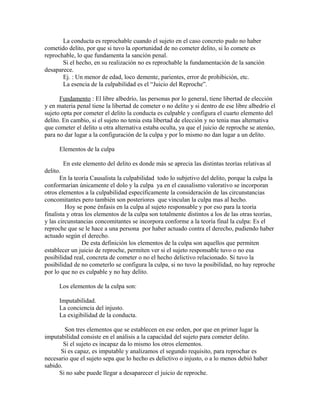 La conducta es reprochable cuando el sujeto en el caso concreto pudo no haber
cometido delito, por que si tuvo la oportunidad de no cometer delito, si lo comete es
reprochable, lo que fundamenta la sanción penal.
Si el hecho, en su realización no es reprochable la fundamentación de la sanción
desaparece.
Ej. : Un menor de edad, loco demente, parientes, error de prohibición, etc.
La esencia de la culpabilidad es el “Juicio del Reproche”.
Fundamento : El libre albedrío, las personas por lo general, tiene libertad de elección
y en materia penal tiene la libertad de cometer o no delito y si dentro de ese libre albedrío el
sujeto opta por cometer el delito la conducta es culpable y configura el cuarto elemento del
delito. En cambio, si el sujeto no tenia esta libertad de elección y no tenia mas alternativa
que cometer el delito u otra alternativa estaba oculta, ya que el juicio de reproche se atenúo,
para no dar lugar a la configuración de la culpa y por lo mismo no dan lugar a un delito.
Elementos de la culpa
En este elemento del delito es donde más se aprecia las distintas teorías relativas al
delito.
En la teoría Causalista la culpabilidad todo lo subjetivo del delito, porque la culpa la
conformarían únicamente el dolo y la culpa ya en el causalismo valorativo se incorporan
otros elementos a la culpabilidad específicamente la consideración de las circunstancias
concomitantes pero también son posteriores que vinculan la culpa mas al hecho.
Hoy se pone énfasis en la culpa al sujeto responsable y por eso para la teoría
finalista y otras los elementos de la culpa son totalmente distintos a los de las otras teorías,
y las circunstancias concomitantes se incorpora conforme a la teoría final la culpa: Es el
reproche que se le hace a una persona por haber actuado contra el derecho, pudiendo haber
actuado según el derecho.
De esta definición los elementos de la culpa son aquellos que permiten
establecer un juicio de reproche, permiten ver si el sujeto responsable tuvo o no esa
posibilidad real, concreta de cometer o no el hecho delictivo relacionado. Si tuvo la
posibilidad de no cometerlo se configura la culpa, si no tuvo la posibilidad, no hay reproche
por lo que no es culpable y no hay delito.
Los elementos de la culpa son:
Imputabilidad.
La conciencia del injusto.
La exigibilidad de la conducta.
Son tres elementos que se establecen en ese orden, por que en primer lugar la
imputabilidad consiste en el análisis a la capacidad del sujeto para cometer delito.
Si el sujeto es incapaz da lo mismo los otros elementos.
Si es capaz, es imputable y analizamos el segundo requisito, para reprochar es
necesario que el sujeto sepa que lo hecho es delictivo o injusto, o a lo menos debió haber
sabido.
Si no sabe puede llegar a desaparecer el juicio de reproche.
 