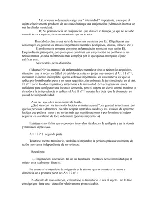 A) La locura o demencia exige una “ intensidad “ importante, o sea que el
sujeto efectivamente producto de su situación tenga una enajenación (Alteración intensa de
sus facultades mentales).
B) Su permanencia de enajenación que dura en el tiempo, ya que no se sabe
cuando se va a superar, tiene un momento que no se sabe.
Dan cabida clara a una serie de trastornos mentales por Ej.: Oligofrenias que
constituyen en general los atrasos importantes mentales. (estúpidos, idiotas, imbecil, etc.)
El problema se presenta con otras enfermedades mentales mas sutiles Ej.:
Esquisofrenia, psicopatia, por quien pese constituir una enajenación no conllevan a un
retraso mental ,es una enfermedad mas compleja por lo que queda entregado al juez
calificar esto.
Así el estrés ,se ha discutido.
(Eduardo Novoa, manual de enfermedades mentales) sino se reúnen los requisitos,
situación que a veces es difícil de establecer, entra en juego nuevamente el Art. 11 nº 1,
atenuante eximente incompleta que ha cobrado importancia en esta materia por que se
aplica por los tribunales pese a no tener requisitos ,sin embargo, la jurisprudencia en el Art.
10 nº 1 parte los dos requisitos y sobre todo si la intensidad de la enajenación no es
suficiente para configurar una locura o demencia, pero si supera un cierto umbral mínimo o
elevado a la jurisprudencia o aplicar el Art.10 nº 1 nuestra ley deja que la demencia es
causal de inimputabilidad.
A no ser que obre en un intervalo lúcido.
¿Qué pasa con los intervalos lucidos en materia penal?, en general se rechazan por
que las personas o dementes no cabe aceptar intervalos lucidos y los estados de aparente
lucidez que pudiera tener o no serían más que manifestaciones y por lo mismo el sujeto
seguiría en su calidad de loco o demente (postura mayoritaria)
Existen ciertos fallos que reconocen intervalos lúcidos, en la epilepsia y en la sicosis
y maniacos depresivos.
Art. 10 nº 1 segunda parte.
Trastorno mental transitorio, también es imputable la persona privada totalmente de
razón por causa independiente de su voluntad.
Requisitos:
1.- Enajenación: alteración tal de las facultades mentales de tal intensidad que el
sujeto esta totalmente fuera si.
En cuanto a la intensidad la exigencia es la misma que en cuanto a la locura o
demencia de la primera parte del Art. 10 nº 1 .
2.- distinto de caso anterior, el trastorno es transitorio o sea el sujeto no lo trae
consigo que tiene una duración relativamente pronosticable.
 