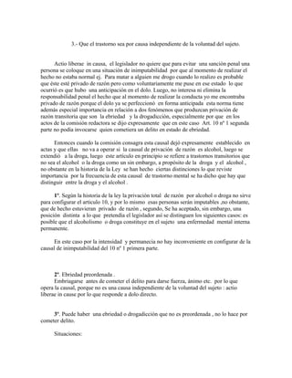 3.- Que el trastorno sea por causa independiente de la voluntad del sujeto.
Actio liberae in causa, el legislador no quiere que para evitar una sanción penal una
persona se coloque en una situación de inimputabilidad por que al momento de realizar el
hecho no estaba normal ej. Para matar a alguien me drogo cuando lo realizo es probable
que éste esté privado de razón pero como voluntariamente me puse en ese estado lo que
ocurrió es que hubo una anticipación en el dolo. Luego, no interesa ni elimina la
responsabilidad penal el hecho que al momento de realizar la conducta yo me encontraba
privado de razón porque el dolo ya se perfeccionó en forma anticipada esta norma tiene
además especial importancia en relación a dos fenómenos que produzcan privación de
razón transitoria que son la ebriedad y la drogadicción, especialmente por que en los
actos de la comisión redactora se dijo expresamente que en este caso Art. 10 nº 1 segunda
parte no podía invocarse quien cometiera un delito en estado de ebriedad.
Entonces cuando la comisión consagra esta causal dejó expresamente establecido en
actas y que ellas no va a operar si la causal de privación de razón es alcohol, luego se
extendió a la droga, luego este artículo en principio se refiere a trastornos transitorios que
no sea el alcohol o la droga como un sin embargo, a propósito de la droga y el alcohol ,
no obstante en la historia de la Ley se han hecho ciertas distinciones lo que reviste
importancia por la frecuencia de esta causal de trastorno mental se ha dicho que hay que
distinguir entre la droga y el alcohol .
1º. Según la historia de la ley la privación total de razón por alcohol o droga no sirve
para configurar el articulo 10, y por lo mismo esas personas serán imputables ,no obstante,
que de hecho estuvieran privado de razón , segundo, Se ha aceptado, sin embargo, una
posición distinta a lo que pretendía el legislador así se distinguen los siguientes casos: es
posible que el alcoholismo o droga constituye en el sujeto una enfermedad mental interna
permanente.
En este caso por la intensidad y permanecia no hay inconveniente en configurar de la
causal de inimputabilidad del 10 nº 1 primera parte.
2º. Ebriedad preordenada .
Embriagarse antes de cometer el delito para darse fuerza, ánimo etc. por lo que
opera la causal, porque no es una causa independiente de la voluntad del sujeto : actio
liberae in cause por lo que responde a dolo directo.
3º. Puede haber una ebriedad o drogadicción que no es preordenada , no lo hace por
cometer delito.
Situaciones:
 