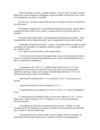a) Que sea dolosa, se refiere a aquella conducta en que el sujeto no quiere cometer
delito, pero si quiere drogarse o embriagarse al punto de perder la razón (por lo que busco
en el estado)(dolo de directo o eventual).
En este caso si el sujeto comete delito por que su conducta es dolosa en relación a la
privación razón .
b) Ebriedad o drogadicción no preordenada imprudente no persigue cometer delito,
ni quedar privado de razón , pero si toma o se droga más allá de lo que él sabe le es
tolerable.
Si en este estado comete delito la jurisprudencia ha decidido que este sujeto , tiene
responsabilidad por ser imprudente por lo que es responsable a titulo de dolo eventual
c) Ebriedad o drogadicción fortuita : el sujeto no perseguía delito ,ni queda sin razón
,ni tampoco fue imprudente, sin embargo, igualmente quedo ------------ y drogado por lo
que perdió la razón .
ej. Un sujeto toma dos piscolas y toma medicamentos .
En este caso como el sujeto no perseguía nada, sino que fue un a situación externa ,
ajena a su control ha estimado la jurisprudencia que no tiene responsabilidad penal por lo
que le es aplicable la inimputación.
La imputación Art.. 10 nº 1y 2 , también tienen relación con el 11 nº 1 si la
intensidad de la privación no es total como exige la ley, pero tiene una intensidad
insuficiente, pero que supera cierto margen razonable puede aplicarse el 11 nº 1 a la
“privación parcial de la razón” (es discutible).
Nuevamente el problema del 11 nº 1 en relación al 10 nº 2 se presenta con el
alcohol.
¿puede una privación de razón configurar el 11 nº 1?
1º se podría decir que no configura ni el 10 nº 1 ni de 11 nº 1; historia fidedigna de
la ley
2º sistema general la ebriedad o droga y si no es total aplicar el 11 nº 1 y en los
demás casos si bien no aplicar el 10 nº 1 si aplicar el 11 nº 1 por que de hecho hay
privación de razón.
Sin embargo, en la practica la jurisprudencia lo que hace es aplicar un Auto
Acordado de la Corte Suprema que reconoce la validez a una clasificación de la ebriedad
que es hecho el servicio medico legal.
Esta escala del servicio medico legal tiene tres etapas: entre 0 y 0,5 gramos de
alcohol por litro de sangre la persona esta normal no se afecta su comportamiento.
 