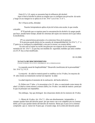 Entre 0.5 y 1,0: sujeto se encuentra bajo la influencia del alcohol.
Aquí si bien el alcohol lo afecta en ningún caso se configura una privación de razón
y luego en ese margen no se aplica ni el Art. 10 nº 1,ni el Art. 11 nº 1.
De 1.0 hacia arriba, ebriedad.
Nuestra Jurisprudencia aplica al pie de la letra esta escala, lo que resulta
criticable:
1º El periodo que se requiere para la concentración de alcohol a la sangre puede
que haya pasado harto tiempo, donde los síntomas del sujeto son menores de lo que indica
la alcoholemia.
2º Las características personales o la contextura física de la persona.
Si la persona queda dentro de las causales de inimputabilidad del Art.10 nº 1, 1º ó
2ª parte no se configura la culpabilidad y este por lo mismo, no comete delito.
En este caso el sujeto no recibe una pena por eso respecto de los enajenados
mentales de Art. 10 nº 1. lo que hay son medidas de seguridad, medidas que antes estaban
en el C.P. hoy se han modificado.
02-10-2000.
2) FALTA DE DISCERNIMIENTO
CAUSAL FUNDADA EN LA FALTA DESARROLLO DE LA PERSONALIDAD
La segunda causal de Inaplicabilidad “ Desarrollo insuficiente de la personalidad “
Art. 10 nº 2 y 3 C.P.
La mayoría de edad en materia penal se establece en los 18 años, los mayores de
18 años tienen un tratamiento normal sin importar la edad.
La edad importa al momento de la realización del hecho delictivo.
Ej. Robar con 17 años y lo encuentran a los 19 años, es sancionado como menor de
edad. La edad se sienta minuto a minuto (fallo), los 18 años son edad de materia penal por
lo que en principio son imputables.
Sin embargo, hay que distinguir dos situaciones dentro de los menores de 18 años.
1.- Menor de 16 años, Art. 10 n° 2, ellos son absolutamente inimputables y
siempre quedan fuera del derecho penal por que nunca van a ser culpables por no cometer
delito, por lo que quedan dentro del derecho de menores. Basta que el juez en lo criminal
compruebe que es menor de 16 para que el asunto salga de la esfera del derecho penal.
 