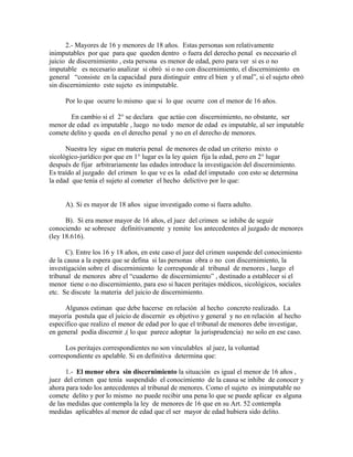 2.- Mayores de 16 y menores de 18 años. Estas personas son relativamente
inimputables por que para que queden dentro o fuera del derecho penal es necesario el
juicio de discernimiento , esta persona es menor de edad, pero para ver si es o no
imputable es necesario analizar si obró si o no con discernimiento, el discernimiento en
general “consiste en la capacidad para distinguir entre el bien y el mal”, si el sujeto obró
sin discernimiento este sujeto es inimputable.
Por lo que ocurre lo mismo que si lo que ocurre con el menor de 16 años.
En cambio si el 2° se declara que actúo con discernimiento, no obstante, ser
menor de edad es imputable , luego no todo menor de edad es imputable, al ser imputable
comete delito y queda en el derecho penal y no en el derecho de menores.
Nuestra ley sigue en materia penal de menores de edad un criterio mixto o
sicológico-jurídico por que en 1° lugar es la ley quien fija la edad, pero en 2° lugar
después de fijar arbitrariamente las edades introduce la investigación del discernimiento.
Es traído al juzgado del crimen lo que ve es la edad del imputado con esto se determina
la edad que tenía el sujeto al cometer el hecho delictivo por lo que:
A). Si es mayor de 18 años sigue investigado como si fuera adulto.
B). Si era menor mayor de 16 años, el juez del crimen se inhibe de seguir
conociendo se sobresee definitivamente y remite los antecedentes al juzgado de menores
(ley 18.616).
C). Entre los 16 y 18 años, en este caso el juez del crimen suspende del conocimiento
de la causa a la espera que se defina si las personas obra o no con discernimiento, la
investigación sobre el discernimiento le corresponde al tribunal de menores , luego el
tribunal de menores abre el “cuaderno de discernimiento” , destinado a establecer si el
menor tiene o no discernimiento, para eso si hacen peritajes médicos, sicológicos, sociales
etc. Se discute la materia del juicio de discernimiento.
Algunos estiman que debe hacerse en relación al hecho concreto realizado. La
mayoría postula que el juicio de discernir es objetivo y general y no en relación al hecho
especifico que realizo el menor de edad por lo que el tribunal de menores debe investigar,
en general podía discernir ,( lo que parece adoptar la jurisprudencia) no solo en ese caso.
Los peritajes correspondientes no son vinculables al juez, la voluntad
correspondiente es apelable. Si en definitiva determina que:
1.- El menor obra sin discernimiento la situación es igual el menor de 16 años ,
juez del crimen que tenía suspendido el conocimiento de la causa se inhibe de conocer y
ahora para todo los antecedentes al tribunal de menores. Como el sujeto es inimputable no
comete delito y por lo mismo no puede recibir una pena lo que se puede aplicar es alguna
de las medidas que contempla la ley de menores de 16 que en su Art. 52 contempla
medidas aplicables al menor de edad que el ser mayor de edad hubiera sido delito.
 