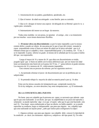1. Amonestación de sus padres, guardadores, apoderado, etc.
2. Que el menor de edad sea entregado a una familia para su custodia.
3. Que se le designe al menor una especie de delegado de su libertad quien lo va a
vigilar para orientarlo.
4. Internamiento del menor en un hogar de menores.
Todas estas medidas no son penas, no apuntan al castigo , sino a su tratamiento
por eso muchas veces tienen duraciones flexibles.
2.- El menor obra con discernimiento: es por lo tanto imputable y por lo mismo
comete delito y puede ser objeto de una pena por lo que el juez del crimen reanuda la
causa respondiendo como si fuera un menor de edad con la única salvedad que si el
tribunal estima que es culpable y tiene responsabilidad penal y lo condena, Art. 72 inc. 1
se le impondrá la pena inferior en grado al mismo de lo señalado por la Ley para el delito
del que sea responsable.
Luego el mayor de 16 y menor de 18 que obra con discernimiento es traído,
juzgado igual que si fuera un adulto con la única diferencia que por ser menor de edad
tiene un tratamiento más benévolo en la pena Art.72 inc. 1 º ,pena inferior al grado mínimo.
Los mayores de 16 y menores de 18 : relativamente imputables.
Este sistema esta en proceso de reforma por los siguientes motivos :
1. Así pretende eliminar el juicio de discernimiento por ser un problema por su
subjetividad.
2. Se pretende rebajar la mayoría de edad en materia penal a por ej. 16 años
Estas son las únicas causales de inimputación que comprende nuestra ley.
En la ley indígena , en otros derechos, hay otras inimputaciones , ej. El sordomudo.
III. LA CONCIENCIA DEL INJUSTO.
No basta para ser culpable que la persona sea capaz, es necesario que además sepa
que lo que esta realizando es un ilícito por que la culpabilidad es un juicio de reproche y
solamente se puede reprochar algo si es que el sujeto sabe que lo que esta haciendo esta
mal. Ej. Una mujer sueca embarazada se hace un aborto, no habla español, no se puede
reprochar su conducta, luego es indispensable que para que alguien sea culpable sepa
que esta realizando un injusto penal ¿sabe qué realizo para configurarse la culpa?.
1. Algunos estiman que para que alguien sea culpable debe conocer la tipicidad de
la condición ,es decir ,los elementos objetivos y subjetivos del tipo penal. Ej. Un robo
 