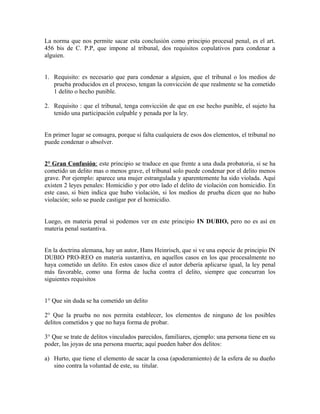 La norma que nos permite sacar esta conclusión como principio procesal penal, es el art.
456 bis de C. P.P, que impone al tribunal, dos requisitos copulativos para condenar a
alguien.
1. Requisito: es necesario que para condenar a alguien, que el tribunal o los medios de
prueba producidos en el proceso, tengan la convicción de que realmente se ha cometido
1 delito o hecho punible.
2. Requisito : que el tribunal, tenga convicción de que en ese hecho punible, el sujeto ha
tenido una participación culpable y penada por la ley.
En primer lugar se consagra, porque si falta cualquiera de esos dos elementos, el tribunal no
puede condenar o absolver.
2° Gran Confusión: este principio se traduce en que frente a una duda probatoria, si se ha
cometido un delito mas o menos grave, el tribunal solo puede condenar por el delito menos
grave. Por ejemplo: aparece una mujer estrangulada y aparentemente ha sido violada. Aquí
existen 2 leyes penales: Homicidio y por otro lado el delito de violación con homicidio. En
este caso, si bien indica que hubo violación, si los medios de prueba dicen que no hubo
violación; solo se puede castigar por el homicidio.
Luego, en materia penal si podemos ver en este principio IN DUBIO, pero no es así en
materia penal sustantiva.
En la doctrina alemana, hay un autor, Hans Heinrisch, que si ve una especie de principio IN
DUBIO PRO-REO en materia sustantiva, en aquellos casos en los que procesalmente no
haya cometido un delito. En estos casos dice el autor debería aplicarse igual, la ley penal
más favorable, como una forma de lucha contra el delito, siempre que concurran los
siguientes requisitos
1° Que sin duda se ha cometido un delito
2° Que la prueba no nos permita establecer, los elementos de ninguno de los posibles
delitos cometidos y que no haya forma de probar.
3° Que se trate de delitos vinculados parecidos, familiares, ejemplo: una persona tiene en su
poder, las joyas de una persona muerta; aquí pueden haber dos delitos:
a) Hurto, que tiene el elemento de sacar la cosa (apoderamiento) de la esfera de su dueño
sino contra la voluntad de este, su titular.
 
