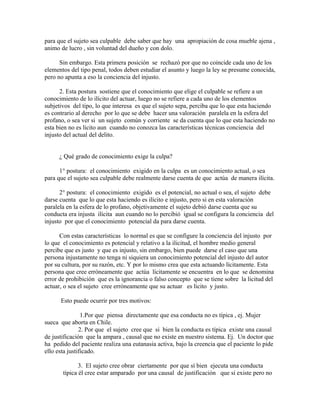 para que el sujeto sea culpable debe saber que hay una apropiación de cosa mueble ajena ,
animo de lucro , sin voluntad del dueño y con dolo.
Sin embargo. Esta primera posición se rechazó por que no coincide cada uno de los
elementos del tipo penal, todos deben estudiar el asunto y luego la ley se presume conocida,
pero no apunta a eso la conciencia del injusto.
2. Esta postura sostiene que el conocimiento que elige el culpable se refiere a un
conocimiento de lo ilícito del actuar, luego no se refiere a cada uno de los elementos
subjetivos del tipo, lo que interesa es que el sujeto sepa, perciba que lo que esta haciendo
es contrario al derecho por lo que se debe hacer una valoración paralela en la esfera del
profano, o sea ver si un sujeto común y corriente se da cuenta que lo que esta haciendo no
esta bien no es licito aun cuando no conozca las características técnicas conciencia del
injusto del actual del delito.
¿ Qué grado de conocimiento exige la culpa?
1° postura: el conocimiento exigido en la culpa es un conocimiento actual, o sea
para que el sujeto sea culpable debe realmente darse cuenta de que actúa de manera ilícita.
2° postura: el conocimiento exigido es el potencial, no actual o sea, el sujeto debe
darse cuenta que lo que esta haciendo es ilícito e injusto, pero si en esta valoración
paralela en la esfera de lo profano, objetivamente el sujeto debió darse cuenta que su
conducta era injusta ilícita aun cuando no lo percibió igual se configura la conciencia del
injusto por que el conocimiento potencial da para darse cuenta.
Con estas características lo normal es que se configure la conciencia del injusto por
lo que el conocimiento es potencial y relativo a la ilicitud, el hombre medio general
percibe que es justo y que es injusto, sin embargo, bien puede darse el caso que una
persona injustamente no tenga ni siquiera un conocimiento potencial del injusto del autor
por su cultura, por su razón, etc. Y por lo mismo crea que esta actuando lícitamente. Esta
persona que cree erróneamente que actúa lícitamente se encuentra en lo que se denomina
error de prohibición que es la ignorancia o falso concepto que se tiene sobre la licitud del
actuar, o sea el sujeto cree erróneamente que su actuar es licito y justo.
Esto puede ocurrir por tres motivos:
1.Por que piensa directamente que esa conducta no es típica , ej. Mujer
sueca que aborta en Chile.
2. Por que el sujeto cree que si bien la conducta es típica existe una causal
de justificación que la ampara , causal que no existe en nuestro sistema. Ej. Un doctor que
ha pedido del paciente realiza una eutanasia activa, bajo la creencia que el paciente lo pide
ello esta justificado.
3. El sujeto cree obrar ciertamente por que sí bien ejecuta una conducta
típica él cree estar amparado por una causal de justificación que si existe pero no
 