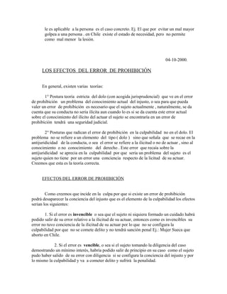 le es aplicable a la persona es el caso concreto. Ej. El que por evitar un mal mayor
golpea a una persona . en Chile existe el estado de necesidad, pero no permite
como mal menor la lesión.
04-10-2000.
LOS EFECTOS DEL ERROR DE PROHIBICIÓN
En general, existen varias teorías:
1° Postura teoría estricta del dolo (con acogida jurisprudencial) que ve en el error
de prohibición un problema del conocimiento actual del injusto, o sea para que pueda
valer un error de prohibición es necesario que el sujeto actualmente , naturalmente, se da
cuenta que su conducta no seria ilícita aun cuando lo es si se da cuenta este error actual
sobre el conocimiento del ilícito del actuar el sujeto se encontraría en un error de
prohibición tendrá una seguridad judicial.
2° Posturas que radican el error de prohibición en la culpabilidad no en el dolo. El
problema no se refiere a un elemento del tipo ( dolo ) sino que señala que se recae en la
antijuridicidad de la conducta, o sea el error se refiere a la ilicitud o no de actuar , sino al
conocimiento o no conocimiento del derecho . Este error que recaía sobre la
antijuridicidad se aprecia en la culpabilidad por que sería un problema del sujeto es el
sujeto quien no tiene por un error una conciencia respecto de la licitud de su actuar.
Creemos que esta es la teoría correcta.
EFECTOS DEL ERROR DE PROHIBICIÓN
Como creemos que incide en la culpa por que si existe un error de prohibición
podrá desaparecer la conciencia del injusto que es el elemento de la culpabilidad los efectos
serian los siguientes:
1. Si el error es invencible o sea que el sujeto ni siquiera formado un cuidado habrá
podido salir de su error relativo a la ilicitud de su actuar, entonces como es invencibles su
error no tuvo conciencia de la ilicitud de su actuar por lo que no se configura la
culpabilidad por que no se comete delito y no tendrá sanción penal Ej.: Mujer Sueca que
aborto en Chile.
2. Si el error es vencible, o sea si el sujeto tomando la diligencia del caso
demostrando un mínimo interés, habría podido salir de principio en su caso como el sujeto
pudo haber salido de su error con diligencia si se configura la conciencia del injusto y por
lo mismo la culpabilidad y va a cometer delito y sufrirá la penalidad.
 