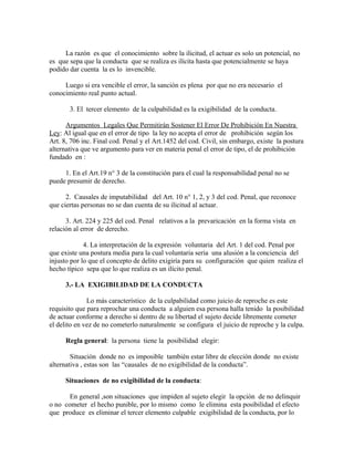 La razón es que el conocimiento sobre la ilicitud, el actuar es solo un potencial, no
es que sepa que la conducta que se realiza es ilícita hasta que potencialmente se haya
podido dar cuenta la es lo invencible.
Luego si era vencible el error, la sanción es plena por que no era necesario el
conocimiento real punto actual.
3. El tercer elemento de la culpabilidad es la exigibilidad de la conducta.
Argumentos Legales Que Permitirán Sostener El Error De Prohibición En Nuestra
Ley: Al igual que en el error de tipo la ley no acepta el error de prohibición según los
Art. 8, 706 inc. Final cod. Penal y el Art.1452 del cod. Civil, sin embargo, existe la postura
alternativa que ve argumento para ver en materia penal el error de tipo, el de prohibición
fundado en :
1. En el Art.19 n° 3 de la constitución para el cual la responsabilidad penal no se
puede presumir de derecho.
2. Causales de imputabilidad del Art. 10 n° 1, 2, y 3 del cod. Penal, que reconoce
que ciertas personas no se dan cuenta de su ilicitud al actuar.
3. Art. 224 y 225 del cod. Penal relativos a la prevaricación en la forma vista en
relación al error de derecho.
4. La interpretación de la expresión voluntaria del Art. 1 del cod. Penal por
que existe una postura media para la cual voluntaria seria una alusión a la conciencia del
injusto por lo que el concepto de delito exigiría para su configuración que quien realiza el
hecho típico sepa que lo que realiza es un ilícito penal.
3.- LA EXIGIBILIDAD DE LA CONDUCTA
Lo más característico de la culpabilidad como juicio de reproche es este
requisito que para reprochar una conducta a alguien esa persona halla tenido la posibilidad
de actuar conforme a derecho si dentro de su libertad el sujeto decide libremente cometer
el delito en vez de no cometerlo naturalmente se configura el juicio de reproche y la culpa.
Regla general: la persona tiene la posibilidad elegir:
Situación donde no es imposible también estar libre de elección donde no existe
alternativa , estas son las “causales de no exigibilidad de la conducta”.
Situaciones de no exigibilidad de la conducta:
En general ,son situaciones que impiden al sujeto elegir la opción de no delinquir
o no cometer el hecho punible, por lo mismo como le elimina esta posibilidad el efecto
que produce es eliminar el tercer elemento culpable exigibilidad de la conducta, por lo
 