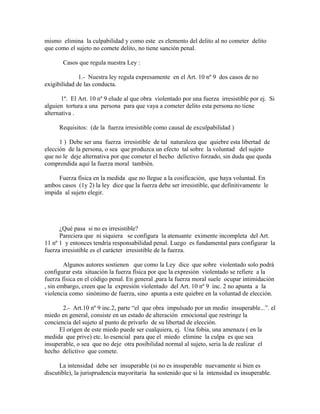 mismo elimina la culpabilidad y como este es elemento del delito al no cometer delito
que como el sujeto no comete delito, no tiene sanción penal.
Casos que regula nuestra Ley :
1.- Nuestra ley regula expresamente en el Art. 10 nº 9 dos casos de no
exigibilidad de las conducta.
1º. El Art. 10 nº 9 elude al que obra violentado por una fuerza irresistible por ej. Si
alguien tortura a una persona para que vaya a cometer delito esta persona no tiene
alternativa .
Requisitos: (de la fuerza irresistible como causal de exculpabilidad )
1 ) Debe ser una fuerza irresistible de tal naturaleza que quiebre esta libertad de
elección de la persona, o sea que produzca un efecto tal sobre la voluntad del sujeto
que no le deje alternativa por que cometer el hecho delictivo forzado, sin duda que queda
comprendida aquí la fuerza moral también.
Fuerza física en la medida que no llegue a la cosificación, que haya voluntad. En
ambos casos (1y 2) la ley dice que la fuerza debe ser irresistible, que definitivamente le
impida al sujeto elegir.
¿Qué pasa si no es irresistible?
Pareciera que ni siquiera se configura la atenuante eximente incompleta del Art.
11 nº 1 y entonces tendría responsabilidad penal. Luego es fundamental para configurar la
fuerza irresistible es el carácter irresistible de la fuerza.
Algunos autores sostienen que como la Ley dice que sobre violentado solo podrá
configurar esta situación la fuerza física por que la expresión violentado se refiere a la
fuerza física en el código penal. En general ,para la fuerza moral suele ocupar intimidación
, sin embargo, creen que la expresión violentado del Art. 10 nº 9 inc. 2 no apunta a la
violencia como sinónimo de fuerza, sino apunta a este quiebre en la voluntad de elección.
2.- Art.10 nº 9 inc.2, parte “el que obra impulsado por un medio insuperable...”. el
miedo en general, consiste en un estado de alteración emocional que restringe la
conciencia del sujeto al punto de privarlo de su libertad de elección.
El origen de este miedo puede ser cualquiera, ej. Una fobia, una amenaza ( en la
medida que prive) etc. lo esencial para que el miedo elimine la culpa es que sea
insuperable, o sea que no deje otra posibilidad normal al sujeto, seria la de realizar el
hecho delictivo que comete.
La intensidad debe ser insuperable (si no es insuperable nuevamente si bien es
discutible), la jurisprudencia mayoritaria ha sostenido que si la intensidad es insuperable.
 