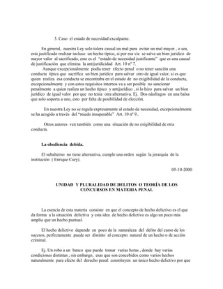 3. Caso el estado de necesidad exculpante.
En general, nuestra Ley solo tolera causal un mal para evitar un mal mayor , o sea,
esta justificado realizar incluso un hecho típico, si por esa vía se salva un bien jurídico de
mayor valor al sacrificado, esto es el “estado de necesidad justificante” que es una causal
de justificación que elimina la antijuridicidad Art. 10 nº 7.
Aunque excepcionalmente podía tener efecto penal o no tener sanción una
conducta típica que sacrifica un bien jurídico para salvar otro de igual valor, si es que
quien realiza esa conducta se encontraba en el estado de no exigibilidad de la conducta,
excepcionalmente y con estos requisitos internos va a ser posible no sancionar
penalmente a quien realiza un hecho típico y antijurídico , si lo hizo para salvar un bien
jurídico de igual valor por que no tenia otra alternativa. Ej. Dos náufragos en una balsa
que solo soporta a uno, esto por falta de posibilidad de elección.
En nuestra Ley no se regula expresamente al estado de necesidad, excepcionalmente
se ha acogido a través del “miedo insuperable” Art. 10 nº 9..
Otros autores ven también como una situación de no exigibilidad de otra
conducta.
La obediencia debida.
El subalterno no tiene alternativa, cumple una orden según la jerarquía de la
institución ( Enrique Cury).
05-10-2000
UNIDAD Y PLURALIDAD DE DELITOS O TEORÍA DE LOS
CONCURSOS EN MATERIA PENAL
La esencia de esta materia consiste en que el concepto de hecho delictivo es el que
da forma a la situación delictiva y esta idea de hecho delictivo es algo un poco más
amplio que un hecho puntual.
El hecho delictivo depende en poco de la naturaleza del delito del curso de los
sucesos, perfectamente puede ser distinto al concepto natural de un hecho o de acción
criminal.
Ej. Un robo a un banco que puede tomar varias horas , donde hay varias
condiciones distintas , sin embargo, esas que son concebidos como varios hechos
naturalmente para efecto del derecho penal constituyen un único hecho delictivo por que
 