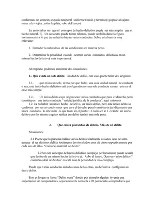 conforman un contexto espacio temporal uniforme (inicio y termino) (golpear al cajero,
matar a la viejita , robar la plata, robo del banco).
Lo esencial es ver que el concepto de hecho delictivo puede ser más amplia que el
hecho natural. Ej. Un secuestro puede tomar rehenes, puede también darse la figura
inversamente a lo que en un hecho hayan varias conductas. Sobre esta base es muy
relevante:
1. Entender la naturaleza de las condiciones en materia penal.
2. Determinar la penalidad cuando ocurren varias conductas delictivas en un
mismo hecho delictivo( más importante).
Al respecto podemos encontrar dos situaciones:
1.- Que exista un solo delito: unidad de delito, este caso puede tener dos orígenes:
1.1- que exista un solo delito por que hubo una sola unidad natural de conducta
o sea, este único hecho delictivo está configurado por una sola conducta natural esta es el
caso más simple.
1.2- Un único delito cuyo origen sean varias conductas que para el derecho penal
constituyen una única conducta “ unidad jurídica de la conducta”. aquí entonces
1.2 va ha haber un único hecho delictivo, un único delito, pero este único delito se
conforma por varias condiciones que para el derecho penal constituyen jurídicamente una
única conducta . lo relevante es que tanto en el punto 1.1 como en el 1.2 existe un único
delito y por lo mismo a quien realiza ese delito tendrá una sola pena.
2. Que exista pluralidad de delitos. Más de un delito
Situaciones:
2.1 Puede que la persona realiza varios delitos totalmente aislados uno del otro,
aunque al ser distintos delitos totalmente desvinculados unos de otros respectivamente por
cada uno de ellos. “concurso material de delito”
2.2Por este concepto de hecho delictivo complejo perfectamente puede ocurrir
que dentro de un mismo hecho delictivo ej. Robo al banco. Ocurren varios delitos “
concurso ideal de delitos” en este caso la penalidad es más compleja.
Puede que varias conductas aisladas unas de las otras, en definitiva configuran un
único delito.
Esto es lo que se llama “Delito masa” donde por ejemplo alguien inventa una
importación de computadores, separadamente contacta a 20 potenciales compradores que
 