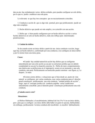 dan un pie, hay aisladamente varios delitos aislados, pero pueden configurar un solo delito,
por lo que se podría establecer una sola pena.
Lo relevante es que hay tres conceptos que no necesariamente coinciden.
1. Conducta o acción de que es algo más puntual, pero que jurídicamente puede ser
algo más complejo.
2. Hecho delictivo que puede ser más amplio y no coincidir con una acción.
3. Delito que si bien puede configurarse por un hecho delictivo acción o varios
hechos delictivos en solo un hecho delictivo, todo esto influye para determinados
penalizaciones.
1. Unidad de delitos:
Se da cuando existe un único delito a partir de una única conducta o acción, luego
aquí hay un hecho delictivo, conformado por una conducta y eso configura un único delito
y por lo mismo tiene una única pena.
Casos:
•Cuando hay unidad natural de acción hay delitos que se configuran
naturalmente por una sola acción ya sea por su estructura jurídica que no admite
complejidad ya sea por la situación concreta. Ej. Delito de mero comportamiento,
una injuria que se perfecciona en el improperio, ocurre en un momento y una sola
conducta, una pena. Perfectamente un homicidio puede constituir esta figura, ej. Le
disparo , lo mato.
•Existen ciertos delitos o situaciones que si bien desde un punto de vista
natural se configuran por varias conductas, esas varias conductas para el derecho
penal constituyen jurídicamente una sola conducta. “unidad jurídica de acción” ,
luego aquí el concepto jurídico de conducta engloba varias condiciones
naturalmente concebida para el derecho penal constituyan jurídicamente una sola
conducta.
¿Cuándo ocurre esto?
Situaciones:
a) Delitos Habituales: el encubrimiento, habitual del Art.19 nº 4 en un único delito,
pero para que se configure ese único delito debe haber en quien lo ejecuta, habitualidad ,
sin embargo, jurídicamente la única conducta del encubridor es encubrir habitualmente.
 