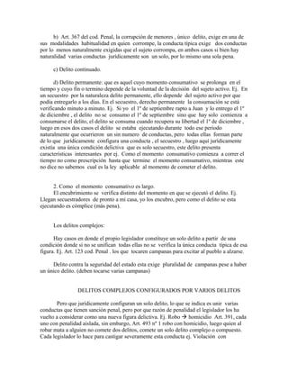 b) Art. 367 del cod. Penal, la corrupción de menores , único delito, exige en una de
sus modalidades habitualidad en quien corrompe, la conducta típica exige dos conductas
por lo menos naturalmente exigidas que el sujeto corrompa, en ambos casos si bien hay
naturalidad varias conductas jurídicamente son un solo, por lo mismo una sola pena.
c) Delito continuado.
d) Delito permanente: que es aquel cuyo momento consumativo se prolonga en el
tiempo y cuyo fin o termino depende de la voluntad de la decisión del sujeto activo. Ej. En
un secuestro por la naturaleza delito permanente, ello depende del sujeto activo por que
podía entregarlo a los días. En el secuestro, derecho permanente la consumación se está
verificando minuto a minuto. Ej. Si yo el 1º de septiembre rapto a Juan y lo entrego el 1º
de diciembre , el delito no se consumo el 1º de septiembre sino que hay solo comienza a
consumarse el delito, el delito se consuma cuando recupera su libertad el 1º de diciembre ,
luego en esos dos casos el delito se estaba ejecutando durante todo ese periodo
naturalmente que ocurrieron un sin numero de conductas, pero todas ellas forman parte
de lo que jurídicamente configura una conducta , el secuestro , luego aquí jurídicamente
existía una única condición delictiva que es solo secuestro, este delito presenta
características interesantes por ej. Como el momento consumativo comienza a correr el
tiempo no como prescripción hasta que termine el momento consumativo, mientras este
no dice no sabemos cual es la ley aplicable al momento de cometer el delito.
2. Como el momento consumativo es largo.
El encubrimiento se verifica distinto del momento en que se ejecutó el delito. Ej.
Llegan secuestradores de pronto a mi casa, yo los encubro, pero como el delito se esta
ejecutando es cómplice (más pena).
Los delitos complejos:
Hay casos en donde el propio legislador constituye un solo delito a partir de una
condición donde si no se unifican todas ellas no se verifica la única conducta típica de esa
figura. Ej. Art. 123 cod. Penal . los que tocaren campanas para excitar al pueblo a alzarse.
Delito contra la seguridad del estado esta exige pluralidad de campanas pese a haber
un único delito. (deben tocarse varias campanas)
DELITOS COMPLEJOS CONFIGURADOS POR VARIOS DELITOS
Pero que jurídicamente configuran un solo delito, lo que se indica es unir varias
conductas que tienen sanción penal, pero por que razón de penalidad el legislador los ha
vuelto a considerar como una nueva figura delictiva. Ej. Robo  homicidio Art. 391, cada
uno con penalidad aislada, sin embargo, Art. 493 nº 1 robo con homicidio, luego quien al
robar mata a alguien no comete dos delitos, comete un solo delito complejo o compuesto.
Cada legislador lo hace para castigar severamente esta conducta ej. Violación con
 