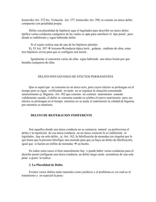 homicidio Art. 372 bis. Violación Art. 377, homicidio Art. 390, se comete un único delito
compuesto con penalidad propia.
Delito con pluralidad de hipótesis aquí el legislador para describir un único delito
tipifica varias conductas cualquiera de las cuales es apta para satisfacer el tipo penal , pero
donde es indiferente y sigue habiendo delito
Si el sujeto realiza mas de una de las hipótesis plurales
Ej. El Art. 397  lesionesconducta típica herir , golpear , maltrato de obra, estas
tres hipótesis sirven para que se configure una lesión .
Igualmente si concurren varias de ellas sigue habiendo una única lesión por que
bastaba cualquiera de ellas.
DELITO INSTANTANEO DE EFECTOS PERMANENTES
Que es aquel que se consuma en un único acto, pero cuyos efectos se prolongan en el
tiempo pero se rigen verificando en tanto no se regulase la situación consumado
anteriormente ej. Bigamia Art. 382 que consiste en contraer matrimonio estando
validamente casado, el delito se consuma cuando se celebra el nuevo matrimonio pero sus
efectos se prolongan en el tiempo mientras no se anule el matrimonio la calidad de bigamia
por mientras se mantiene.
DELITO DE REITERACION INDIFERENTE
Son aquellos donde una única conducta en su sentencia natural ya perfecciona el
delito y la repetición de esa única conducta en un único contexto le es indiferente al
legislador , hay un solo delito , ej. Art. 162, la falsificación de monedas (en singular por lo
que basta que la persona falsifique una moneda para que ya haya un delito de falsificación,
igual que si fueran un millón de monedas  un hecho.
En todos estos casos si bien naturalmente hay o puede haber varias conductas para el
derecho penal configuran una única conducta, un delito luego serán acreedoras de una sola
pena a quien la realice.
3. La Pluralidad de Delito.
Existen varios delitos tanto naturales como jurídicos y el problema es ver cual es el
tratamiento y en especial la pena :
 