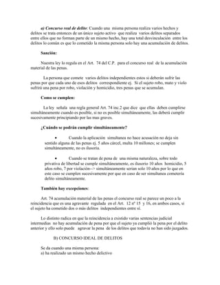 a) Concurso real de delito: Cuando una misma persona realiza varios hechos y
delitos se trata entonces de un único sujeto activo que realiza varios delitos separados
entre ellos que no forman parte de un mismo hecho, hay una total desvinculación entre los
delitos lo común es que lo cometido la misma persona solo hay una acumulación de delitos.
Sanción:
Nuestra ley lo regula en el Art. 74 del C.P. para el concurso real de la acumulación
material de las penas.
La persona que comete varios delitos independientes estos si deberán sufrir las
penas por que cada uno de esos delitos correspondiente ej. Si el sujeto robo, mato y violo
sufrirá una pena por robo, violación y homicidio, tres penas que se acumulan.
Como se cumplen:
La ley señala una regla general Art. 74 inc.2 que dice que ellas deben cumplirse
simultáneamente cuando es posible, si no es posible simultáneamente, las deberá cumplir
sucesivamente principiando por las mas graves.
¿Cuándo se podrán cumplir simultáneamente?
• Cuando la aplicación simultanea no hace acusación no deja sin
sentido alguna de las penas ej. 5 años cárcel, multa 10 millones; se cumplen
simultáneamente, no es ilusoria.
• Cuando se tratan de pena de una misma naturaleza, sobre todo
privativa de libertad se cumple simultáneamente, es ilusorio 10 años homicidio, 5
años robo, 7 por violación--> simultáneamente serian solo 10 años por lo que en
este caso se cumplen sucesivamente por que en caso de ser simultanea cometería
delito simultáneamente.
También hay excepciones:
Art. 74 acumulación material de las penas el concurso real se parece un poco a la
reincidencia que es una agravante regulada en el Art. 12 nº 15 y 16, en ambos casos, si
el sujeto ha cometido dos o más delitos independientes entre sí.
Lo distinto radica en que la reincidencia a existido varias sentencias judicial
intermedias no hay acumulación de pena por que el sujeto ya cumplió la pena por el delito
anterior y ello solo puede agravar la pena de los delitos que todavía no han sido juzgados.
B) CONCURSO IDEAL DE DELITOS
Se da cuando una misma persona:
a) ha realizado un mismo hecho delictivo
 