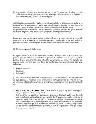 b) Apropiación Indebida, que también es una forma de apoderarse de algo, pero sin
quitárselo a su dueño, porque el dueño se la entrega voluntariamente al delincuente, y
este abusando de la confianza, se la queda para sí.
Ambos delitos son parientes (delitos contra la propiedad), en el ejemplo, sin duda se ha
cometido uno de esos delitos, y existe una imposibilidad probatoria, por que como esta
muerto el dueño, no puede saber si se la entrego voluntariamente o se las quito.
Si aplicamos el art. 456 bis del C.P.P. no podríamos condenar al sujeto, por que n0o existen
los medios de prueba para la convicción probatoria de apropiación indebida.
Luego, aplicando nuestra ley, el juez no podría condenar, pero como esto parece exagerado
pues la teoría de la postulación alternativa del hecho, postula que si hay que aplicar un
principio sustantivo, la norma penal más favorable sobre la base de defensa del derecho.
3) Concurso aparente de las leyes
Es aquella situación producida, cuando de un hecho delictivo, parecen serle varias leyes
penales, pero en definitiva, en virtud de un proceso de interpretación, el caso es regulado
por una de esas leyes aparentemente aplicables que excluye a los demás. Por ejemplo: una
persona mata a su hijo que tiene horas de nacido; aquí hay aparentemente tres leyes
aplicables:
- Simple Homicidio
- Parricidio
- Infanticidio
¿ Cómo solucionar este problema de interpretación?. Los problemas de concurso aparente
de leyes penales, se resuelven con la aplicación de ciertos principios que permiten al juez,
en definitiva, saber que ley es aplicable. estos principios que resuelven el concurso aparente
son:
A) PRINCIPIO DE LA ESPECIALIDAD: Consiste en que la ley penal más especial
deroga o prefiere sobre la mas general.
Esto significa, que aquella ley que describe con mayor detalle el hecho ocurrido, es la
que en definitiva debe aplicarse. Por ejemplo: las 3 leyes mencionadas contienen el
elemento matar, pero el art. 390 y 394 agregan un segundo elemento que no tiene el
391, que es la relación de parentesco entre madre e hijo; pero además, el 394, tiene otro
elemento especifico que es el momento de comisión del delito (24 horas); luego, si bien
las tres normas son aparentemente aplicables, el 394, es lo que detalla de mejor manera
lo que realmente ocurrió
 