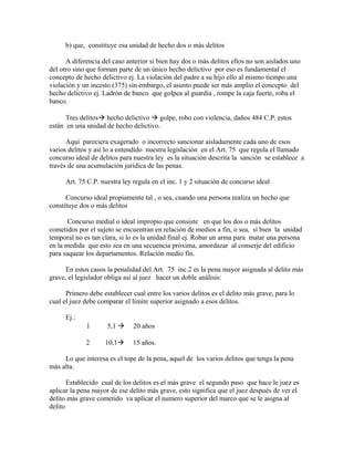 b) que, constituye esa unidad de hecho dos o más delitos
A diferencia del caso anterior si bien hay dos o más delitos ellos no son aislados uno
del otro sino que forman parte de un único hecho delictivo por eso es fundamental el
concepto de hecho delictivo ej. La violación del padre a su hijo ello al mismo tiempo una
violación y un incesto (375) sin embargo, el asunto puede ser más amplio el concepto del
hecho delictivo ej. Ladrón de banco que golpea al guardia , rompe la caja fuerte, roba el
banco.
Tres delitos hecho delictivo  golpe, robo con violencia, daños 484 C.P. estos
están en una unidad de hecho delictivo.
Aquí pareciera exagerado o incorrecto sancionar aisladamente cada uno de esos
varios delitos y así lo a entendido nuestra legislación en el Art. 75 que regula el llamado
concurso ideal de delitos para nuestra ley es la situación descrita la sanción se establece a
través de una acumulación jurídica de las penas.
Art. 75 C.P. nuestra ley regula en el inc. 1 y 2 situación de concurso ideal
Concurso ideal propiamente tal , o sea, cuando una persona realiza un hecho que
constituye dos o más delitos
Concurso medial o ideal impropio que consiste en que los dos o más delitos
cometidos por el sujeto se encuentran en relación de medios a fin, o sea, si bien la unidad
temporal no es tan clara, si lo es la unidad final ej. Robar un arma para matar una persona
en la medida que esto sea en una secuencia próxima, amordazar al conserje del edificio
para saquear los departamentos. Relación medio fin.
En estos casos la penalidad del Art. 75 inc.2 es la pena mayor asignada al delito más
grave, el legislador obliga así al juez hacer un doble análisis:
Primero debe establecer cual entre los varios delitos es el delito más grave, para lo
cual el juez debe comparar el límite superior asignado a esos delitos.
Ej.:
1 5,1  20 años
2 10,1 15 años.
Lo que interesa es el tope de la pena, aquel de los varios delitos que tenga la pena
más alta.
Establecido cual de los delitos es el más grave el segundo paso que hace le juez es
aplicar la pena mayor de ese delito más grave, esto significa que el juez después de ver el
delito más grave cometido va aplicar el numero superior del marco que se le asigna al
delito
 