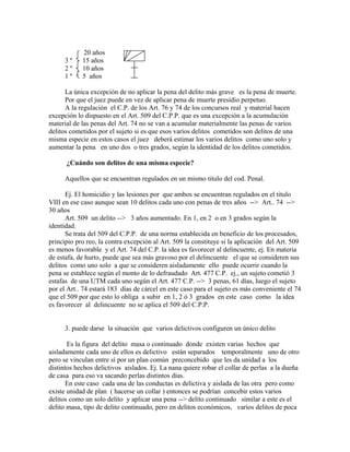 20 años
3 º 15 años
2 º 10 años
1 º 5 años
La única excepción de no aplicar la pena del delito más grave es la pena de muerte.
Por que el juez puede en vez de aplicar pena de muerte presidio perpetuo.
A la regulación el C.P. de los Art. 76 y 74 de los concursos real y material hacen
excepción lo dispuesto en el Art. 509 del C.P.P. que es una excepción a la acumulación
material de las penas del Art. 74 no se van a acumular materialmente las penas de varios
delitos cometidos por el sujeto si es que esos varios delitos cometidos son delitos de una
misma especie en estos casos el juez deberá estimar los varios delitos como uno solo y
aumentar la pena en uno dos o tres grados, según la identidad de los delitos cometidos.
¿Cuándo son delitos de una misma especie?
Aquellos que se encuentran regulados en un mismo titulo del cod. Penal.
Ej. El homicidio y las lesiones por que ambos se encuentran regulados en el titulo
VIII en ese caso aunque sean 10 delitos cada uno con penas de tres años --> Art.. 74 -->
30 años
Art. 509 un delito --> 3 años aumentado. En 1, en 2 o en 3 grados según la
identidad.
Se trata del 509 del C.P.P. de una norma establecida en beneficio de los procesados,
principio pro reo, la contra excepción al Art. 509 la constituye si la aplicación del Art. 509
es menos favorable y el Art. 74 del C.P. la idea es favorecer al delincuente, ej. En materia
de estafa, de hurto, puede que sea más gravoso por el delincuente el que se consideren sus
delitos como uno solo a que se consideren aisladamente ello puede ocurrir cuando la
pena se establece según el monto de lo defraudado Art. 477 C.P. ej., un sujeto cometió 3
estafas de una UTM cada uno según el Art. 477 C.P. --> 3 penas, 61 días, luego el sujeto
por el Art.. 74 estará 183 días de cárcel en este caso para el sujeto es más conveniente el 74
que el 509 por que esto lo obliga a subir en 1, 2 ó 3 grados en este caso como la idea
es favorecer al delincuente no se aplica el 509 del C.P.P.
3. puede darse la situación que varios delictivos configuren un único delito
Es la figura del delito masa o continuado donde existen varias hechos que
aisladamente cada uno de ellos es delictivo están separados temporalmente uno de otro
pero se vinculan entre sí por un plan común preconcebido que les da unidad a los
distintos hechos delictivos aislados. Ej. La nana quiere robar el collar de perlas a la dueña
de casa para eso va sacando perlas distintos días.
En este caso cada una de las conductas es delictiva y aislada de las otra pero como
existe unidad de plan ( hacerse un collar ) entonces se podrían concebir estos varios
delitos como un solo delito y aplicar una pena --> delito continuado similar a este es el
delito masa, tipo de delito continuado, pero en delitos económicos, varios delitos de poca
 