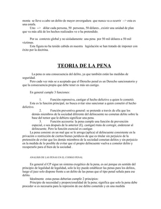 monta se lleve a cabo un delito de mayor envergadura que nunca va a ocurrir --> esta es
una estafa.
Uno --> dólar cada persona, 50 personas, 50 dólares , existir una unidad de plan
que va más allá de los hechos realizados ve o ha pretendido.
Por su contexto global y no aisladamente una pena por 50 mil dólares a 50 mil
víctimas.
Esta figura no ha tenido cabida en nuestra legislación se han tratado de imponer con
éxito por la doctrina.
TEORIA DE LA PENA
La pena es una consecuencia del delito, ya que también están las medidas de
seguridad.
Pero cada vez más se a aceptado que el Derecho penal es un Derecho sancionatorio y
que la consecuencia propia que debe tener es más un castigo.
En general cumple 3 funciones:
1. Función reprensiva, castigar el hecho delictivo a quien lo cometió.
Esta es la función principal, no busca evitar sino sancionar a quien cometió el hecho
delictivo.
2. Función preventiva general: se pretende a través de ella que los
demás miembros de la sociedad diferente del delincuente no cometan delito sobre la
base del temor que le debiera significar una pena.
3. Función accesoria: la pena cumple una función de prevención
especial, o sea después de la anterior (Ej. castigar) trata de corregir, enderezar al
delincuente. Pero la función esencial es castigar.
La pena consiste en un mal que se le arroga (aplica) al delincuente consistente en la
privación o restricción de ciertos bienes jurídicos de que es titular sin perjuicio de la
pretensión de evitar que los demás miembros de la sociedad cometan delitos y sin perjuicio
en la medida de lo posible de evitar que el propio delincuente vuelva a cometer delito y
recuperarlo para el bien de la sociedad .
ANALISIS DE LAS PENAS EN EL CODIGO PENAL
En general el CP sigue un sistema exegético de la pena, es así porque en sentido del
principio de legalidad de legalidad, solo la ley puede establecer las penas para los delitos,
luego el juez solo dispone frente a un delito de las penas que el tipo penal señala para ese
delito.
Idealmente estas penas deberían cumplir 2 principios:
Principio de necesidad y proporcionalidad de la pena; significa que solo la pena debe
proceder si es necesaria para la represión de ese delito cometido y en una medida
 
