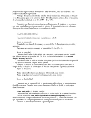 proporcional a la gravedad del delito (no así la ley del talión), sino que se refiere a una
proporcionalidad en la gravedad.
Principio del reconocimiento del carácter del ser humano del delincuente; si el sujeto
es un delincuente igual es un ser social dentro del ordenamiento jurídico. Esta es la doctrina
de la humanidad sustentada en el Art. 19 Nº 1 de la CPE.
En nuestra ley el aspecto más criticable es el tratamiento de las penas es un sistema
con poca variedad que no siempre respeta el primero de los principios y sobre todo es un
sistema de determinación de la pena extremadamente rígida.
CLASIFICACION DE LAS PENAS
Hay una serie de clasificaciones, pero citaremos solo 3:
Según su autonomía:
Principales: no depende de otra para su imposición: Ej. Pena de prisión, presidio,
reclusión.
Accesoria: presuponen otra para su imposición; Ej. Art. 27 a 31.
Según su gravedad:
La única clasificación de los delitos que contempla expresamente nuestra ley es la
que diferencia según su gravedad Art. 21, de la cual resulta que existen en crímenes,
simples delitos y las faltas.
Esta clasificación se hace en relación a las penas que estos delitos traen consigo en el
21 hay penas de crímenes, simples delitos y faltas.
Ejemplo; si el delito en cuestión trae como pena el destierro y trae como pena el
simple delito: si el delito es falta la pena es prisión; si hay muerte la pena es de crimen .
Según su duración:
Penas temporales: tienen una duración determinada en el tiempo.
Penas perpetuas: no tienen un limite de duración en el tiempo
Según su divisibilidad:
Hay penas que se pueden dividir ya sea por su duración misma, ya sea por que esta
dividida en grados. Ejemplo; pena temporal que dura 10 años se divide en grados y en
duración natural.
Penas indivisible. Ej. Muerte ,comiso.
La clasificación más importante de la pena es la que resulta de la definición de esta.
Esto en atención al bien jurídico que se ve afectado por la pena por que el
delincuente como toda persona es titular de bienes jurídicos. Ej.. tiene vida, libertad, y lo
que la pena hace es castigarlo privándolo o restringiéndolo de alguno de esos bienes.
Entonces se pueden mencionar las siguientes penas:
 
