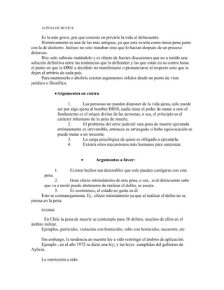 A) PENA DE MUERTE
Es la más grave, por que consiste en privarle la vida al delincuente.
Históricamente es una de las más antiguas, ya que esta existía como única pena junto
con la de destierro. Incluso no solo mataban sino que lo hacían después de un proceso
doloroso.
Hoy solo subsiste matándolo y es objeto de fuertes discusiones que no a tenido una
solución definitiva entre las tendencias que la defienden y las que están en su contra hasta
el punto en que la ONU a decidido no manifestarse o pronunciarse al respecto sino que lo
dejan al arbitrio de cada país.
Para mantenerla o abolirla existen argumentos sólidos desde un punto de vista
jurídico o filosófico.
•Argumentos en contra
1. Las personas no pueden disponer de la vida ajena, solo puede
ser por algo ajeno al hombre DIOS, nadie tiene el poder de matar a otro el
fundamento es el origen divino de las personas, o sea, el principio es el
carácter inhumano de la pena de muerte.
2. El problema del error judicial: una pena de muerte ejecutada
erróneamente es irreversible, entonces es arriesgado si hubo equivocación se
puede matar a un inocente.
3. La carga psicológica de quien es obligado a ejecutarla.
4. Existen otros mecanismos más humanos para sancionar.
• Argumentos a favor:
1. Existen hechos tan detestables que solo pueden castigarse con esta
pena.
2. Gran efecto intimidatorio de esta pena, o sea , si el delincuente sabe
que va a morir puede abstenerse de realizar el delito, se asusta.
3. Es económico, el estado no gasta en él.
Esto se contraargumenta. Ej.. efecto intimidatorio ya que al realizar el delito no se
piensa en la pena.
EN CHILE
En Chile la pena de muerte se contempla para 30 delitos, muchos de ellos en el
ámbito militar.
Ejemplos, parricidio, violación con homicidio, robo con homicidio, secuestro, etc.
Sin embargo, la tendencia en nuestra ley a sido restringir el ámbito de aplicación.
Ejemplo , en el año 1972 se dictó una ley; y las leyes cumplidas del gobierno de
Aylwin.
La restricción a sido:
 