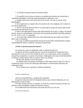 1. Se elimina la pena de muerte de muchos delitos
2. En aquellos casos en que se mantuvo se establecieron barreras de condiciones y
resguardos destinados a evitar que innecesariamente se aplicaran y son:
a. Ningún delito tiene como única pena la de muerte, sino que es una de varias
posibilidades.
b. En su aplicación se requiere del voto unánime del voto colegiado por lo menos en
la corte de apelaciones.
c. Por las vías de las presunciones no se puede aplicar la pena de muerte debe existir
otra prueba que determine el juez.
d. Que si aún aplicando la norma sobre determinación de la pena, se llega a la pena de
muerte, el juez no está obligado a decretarlo sino que puede decretarle el presidio perpetuo;
Ej. Art. 75 inc.2, Art. 57 y siguiente.
e. Si es una mujer embarazada la que está sentenciada hay que esperar que tenga el
bebe y que lo amamante.
f. Si es que el tribunal igual decreta la pena de muerte debe inmediatamente estudiar
la posibilidad de indulto y proponer otra pena al delincuente.
¿Cómo se ejecuta la pena de muerte?
En nuestra ley existe un reglamento sobre su aplicación (año 65).
En general en Chile se puede ejecutar a través de un pelotón de fusilamiento de 8
personas de la cual uno solo tiene la bala de salva y no se sabe quien, se hace sin público
aunque hay excepciones, se ejecuta en la noche o madrugada, sino muere el jefe del pelotón
lo remata, la noche anterior tiene un grillete (fierro con cadena).
No hay silla eléctrica ni otro mecanismo.
Las últimas penas de muertes ejecutadas en Chile datan entre los años 70 y 80. Ej.,
sicópatas de Viña y el caso de Calama que dinamitaron a un funcionario del banco del
estado para robar.
En los demás casos a operado el indulto presidencial.
B) PENAS CORPORALES
Afecta la integridad física y corporal del condenado.
En general estas penas han ido desapareciendo ya que estiman inhumanas. Ej. Los
Musulmanes cortan la mano.
En Chile existían pero hoy no quedan, en el año 49 se eliminó la pena de azotes, los
grilletes se han restringidos excepto en la pena de muerte.
En la edad media eran frecuentes estas penas pero hoy ya no lo son.
C) PENAS DIFAMANTES
 