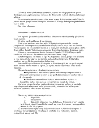 Afectan el honor y la honra del condenado, además del castigo pretenden que las
demás personas adopten una mala impresión del delincuente. Ej. En la edad media la mujer
adúltera.
En nuestro sistema esta pena no existe, salvo la pena de degradación en el código de
justicia militar, porque cuando se degrada un oficial se le obliga a entregar su grado frente a
toda su tropa.
Son penas inhumanas
D) PENAS PRIVATIVAS DE LIBERTAD
Son aquellas que atentan contra la libertad ambulatoria del condenado y que consiste
en un encierro.
El sujeto pierde su libertad de movimiento.
Estas penas son de reciente data, siglo XIX porque antiguamente las cárceles
cumplían una función procesal que era detener al sujeto hasta el juicio y no una función
penal porque no era condenándolo a estar en la cárcel, solo en el siglo XIX se aplica a partir
de un médico llamado Wattson comenzándose a desarrollar el concepto de pena de cárcel.
Esto surge en varias partes Boston, Inglaterra, Escocia, EEUU (1870 aprox.) allí
comienzan a encarcelar a los condenados como una forma de castigo.
Esta forma paso a ser durante el siglo XX la pena más clásica, porque se le estimaba
la pena más perfecta toda vez que permitía castigar al sujeto (privarlo de libertad) y
sanciones anexas. Ej.. incomunicación, duchas frías.
Pero también permitía tratar de recuperar al delincuente y es por eso que la mayoría
de los sistemas adopta durante el siglo XX a la pena privativa de libertad como la más
frecuente.
Hoy en día se discute su eficacia por varios motivos:
•Porque su efecto resocializador ya que no es cierto por lo general que el
delincuente se recupere en la cárcel lo que queda demostrado por los altos índices
de reincidencia.
•Además se a constatado que el efecto intimidatorio de la cárcel va
decayendo e incluso más se puede convertir en una escuela del crimen.
Por lo que hoy en día se han creado más penas pecuniarias, las leyes le han dado
mayor importancia a la pena de multa, pero nuestra ley mantienen aún así las penas
privativas de libertad como las más frecuentes.
Nuestra ley reconoce tres penas privativas:
1. El presidio
2. La reclusión
3. La prisión, esta es una pena de faltas, de delitos más leves y va entre
1 y 60 días de cárcel. En cambio las otras 2 son penas de crímenes y simples delitos
y van de 61 días a la perpetua.
La diferencia entre el presidio y la reclusión es que en el presidio se le impone al
condenado trabajar además de privarle de su libertad y en la reclusión no tienen la
obligación de trabajo (Art. 32).
 