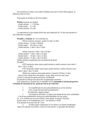 En la practica en ambos casos deben trabajarse por que la cárcel debe pagarse, la
diferencia está en la ley.
Estas penas se dividen en diversos grados:
Prisión reconoce tres grados:
_ Grado mínimo 1 a 20 días
_ Grado medio 21 a 40
_ Grado máximo 41 a 60
La importancia es que ningún delito dice que tendrá por Ej. 41 días solo permite al
juez imponerse en grados.
Presidio y reclusión Art. 56 se dividen en:
•Penas menores reconoce grados 61 días a 5 años
_ Grado mínimo 61 días a 540 días
_ Grado medio 541 días a 3 años
_ Grado máximo 3 años 1 día a 5 años
•Penas mayores 5 años 1 día a 20 años
_ Grado mínimo 5 años 1 días a 10 años
_ Grado medio 10 años 1 día a 15 años
_ Grado máximo 15 años 1 día a 20 años
Ambas pueden ser perpetuas por acumulación de penas
Ejemplos
•395 castración: pena mayor grado mínimo a medio entonces sería entre 5
años 1 día a 15 años.
•391 homicidio simple: pena mayor grado mínimo a medio entonces sería
entre 5 años 1 día a 15 años.
•Robo por sorpresa: pena grado menor a máximo 541días a 5 años.
_ Nunca la ley señala días sino grado y el juez debe moverse entre estos.
¿Cómo se ejecutan las penas privativas de libertad?
En general se entrega esta ejecución al reglamento carcelario.
Este reglamento es nuestra ley (se modificó el 87) contempla el sistema progresivo
o irlandés de ejecución de las penas privativas de Libertad.
1. El cumplimiento de estos procedimientos es en las cárceles.
2. Esto a cargo del personal de gendarmería.
•Condenado a alguien etapas:
1. Investigación del delito, el sujeto está aislado de los otros condenados
a fin de que gendarmería conozca las particularidades de este sujeto.
Ej.. si es violenta, por eso esta aislado, come aparte, no juega a la pelota.
Incluso antes se le nombraba por su nº , sin derecho a visitas.
Este periodo no era por más de 1 mes
2. Es darle mayor integración sin ser plena a los demás condenados.
Aquí se le trata por su nombre, come con otros presos, va ganando más derecho.
 