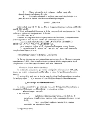 3. Mayor integración: se le visita más e incluso puede salir
dominicalmente, se le integro del todo.
4. Libertad condicional: es la última etapa en el cumplimiento en la
pena privativa de libertad, que la obtiene aún cumple su pena.
Libertad Condicional
Está regulada en el DL 321 del año 25 y en el reglamento correspondiente establecido
en el D 2442 año 26 .
El DL da pésima definición porque lo define como medio de prueba en su Art. 1, sin
embargo el reglamento entrega correcta definición.
Lo define como Art. 1:
Un modo de cumplir en libertad bajo determinadas condiciones y una vez llenando
ciertos requisitos la pena privativa libertad por sentencia ejecutoriada.
La esencia de la libertad condicional ES UN MODO DE CUMPLIR EN
LIBERTAD LA PENA PRIVATIVA DE LIBERTAD.
Luego quien esta obtiene la L C esta cumpliendo su pena, pero en libertad.
Ej.: me condenan a 10 y salgo a los 5 y vuelvo a los 7 años esos 2 años estaba
cumpliendo en libertad mi pena .
Naturaleza jurídica de la Libertad Condicional
Se discute, sin duda que no es un medio de prueba como dice el DL, tampoco es una
recompensa art2 del R, sino que es la ultima etapa dentro del sistema progresivo (en el
cumplimiento PP de libertad) que le da mas derecho al condenado.
*Se discute si es un derecho o beneficio :
Es un derecho; toda persona que cumpla los requisitos establecidos en el DL 321,
tendría que obtener obligadamente su libertad así lo piensa Enrique Cury muchos otros
autores.
Es un beneficio: seria algo facultativo no sería obligación aún cumpliendo requisitos.
Sería algo gracioso Ej.: la jurisprudencia lo estableció en el caso de Manuel Contreras.
¿Quién otorga la libertad condicional?
Es un acto administrativo que emana del presidente de Republica. Materialmente se
otorga por un DS firmado por el Presidente y el Ministro de Justicia.
•Requisitos para otorgarla:
• Art. 2 ley 321:
1. Debe tratarse de una pena privativa de más de 1 año de
duración, no proceden penas menores, en las penas de prisión nunca operan
la LC.
2. Haber cumplido el condenado la mitad de la condena
establecida por sentencia definitiva.
Excepciones a estos:
 