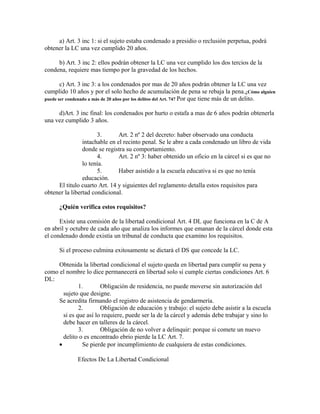 a) Art. 3 inc 1: si el sujeto estaba condenado a presidio o reclusión perpetua, podrá
obtener la LC una vez cumplido 20 años.
b) Art. 3 inc 2: ellos podrán obtener la LC una vez cumplido los dos tercios de la
condena, requiere mas tiempo por la gravedad de los hechos.
c) Art. 3 inc 3: a los condenados por mas de 20 años podrán obtener la LC una vez
cumplido 10 años y por el solo hecho de acumulación de pena se rebaja la pena.¿Cómo alguien
puede ser condenado a más de 20 años por los delitos del Art. 74? Por que tiene más de un delito.
d)Art. 3 inc final: los condenados por hurto o estafa a mas de 6 años podrán obtenerla
una vez cumplido 3 años.
3. Art. 2 nº 2 del decreto: haber observado una conducta
intachable en el recinto penal. Se le abre a cada condenado un libro de vida
donde se registra su comportamiento.
4. Art. 2 nº 3: haber obtenido un oficio en la cárcel si es que no
lo tenía.
5. Haber asistido a la escuela educativa si es que no tenía
educación.
El titulo cuarto Art. 14 y siguientes del reglamento detalla estos requisitos para
obtener la libertad condicional.
¿Quién verifica estos requisitos?
Existe una comisión de la libertad condicional Art. 4 DL que funciona en la C de A
en abril y octubre de cada año que analiza los informes que emanan de la cárcel donde esta
el condenado donde existía un tribunal de conducta que examino los requisitos.
Si el proceso culmina exitosamente se dictará el DS que concede la LC.
Obtenida la libertad condicional el sujeto queda en libertad para cumplir su pena y
como el nombre lo dice permanecerá en libertad solo si cumple ciertas condiciones Art. 6
DL:
1. Obligación de residencia, no puede moverse sin autorización del
sujeto que designe.
Se acredita firmando el registro de asistencia de gendarmería.
2. Obligación de educación y trabajo: el sujeto debe asistir a la escuela
si es que así lo requiere, puede ser la de la cárcel y además debe trabajar y sino lo
debe hacer en talleres de la cárcel.
3. Obligación de no volver a delinquir: porque si comete un nuevo
delito o es encontrado ebrio pierde la LC Art. 7.
• Se pierde por incumplimiento de cualquiera de estas condiciones.
Efectos De La Libertad Condicional
 