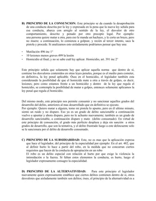 B) PRINCIPIO DE LA CONSUNCION: Este principio se da cuando la desaprobación
de una conducta descrita por la ley y expresada en la pena que la nueva ley señala para
esa conducta, abarca con arreglo al sentido de la ley, el desvalor de otro
comportamiento, descrito y penado por otro precepto legal. Por ejemplo:
una persona quiere matar a otra, para eso le manda un hachazo, y le corta un brazo, pero
no muere; a continuación, lo comienza a golpear, y recién al tercer intento, saca la
pistola y procede. Si analizamos esto aisladamente podríamos pensar que hay una:
- Mutilación 496 inc 1°
- 10 lesiones menos graves 499 la lesión
- Homicidio al final; y no se sabe cuál ley aplicar. Homicidio, art. 391 inc 2°
Este principio señala que solamente hay que aplicar aquella norma que dentro de sí,
contiene los desvalores contenidos en otras leyes penales, porque es el medio para cometer,
en definitiva, la ley penal aplicable. Ósea en el homicidio, el legislador también esta
considerando la posibilidad de que el homicida mate a otra a través de golpes, es decir,
lesiones; pero como estamos frente a un homicidio y dentro de la ley que regula el
homicidio, se contempla la posibilidad de matar a golpes, entonces solamente aplicamos la
ley penal que regula el homicidio.
Del mismo modo, este principio nos permite consumir y no sancionar aquellos grados del
desarrollo del delito, anteriores al mas desarrollado que en definitiva se ejecuto.
Por ejemplo: Quiero matar a alguien, tomo mi pistola lo apunto, pero en él ultimo minuto,
siento un ruido y no disparo. Eso ya es un grado de delito sancionable a continuación
vuelvo a apuntar y ahora disparo, pero no le achunto nuevamente; también es un grado de
desarrollo sancionable, a continuación disparo y mato (delito consumado). En virtud de
este principio de consunción, el grado más perfecto desplaza y deja sin sanción a otros
grados de desarrollo, que son la tentativa, y el delito frustrado luego a este delincuente solo
se le sancionara por el delito de desarrollo consumado.
C) PRINCIPIO DE LA SUBSIDIARIDAD: Este, no es mas que la aplicación expresa
que hace el legislador, del principio de la especialidad por ejemplo: En el art. 482, que
al definir hurto lo hace a partir del robo, en la medida que no concurran ciertos
requisitos que hacen de la conducta de apropiación en un robo
El robo es un delito especial con relación al hurto por que exige la violencia la
intimidación o la fuerza. Si faltan estos elementos la conducta, es hurto, luego el
legislador expresamente consagro la especialidad.
D) PRINCIPIO DE LA ALTERNATIVIDAD: Para este principio el legislador
nuevamente quien expresamente establece que ciertos delitos contienen dentro de sí, otros
desvalores que aisladamente también son delitos; óseo, el principio de la alternatividad es a
 