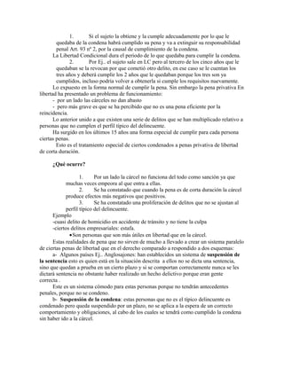 1. Si el sujeto la obtiene y la cumple adecuadamente por lo que le
quedaba de la condena habrá cumplido su pena y va a extinguir su responsabilidad
penal Art. 93 nº 2, por la causal de cumplimiento de la condena.
La Libertad Condicional dura el periodo de lo que quedaba para cumplir la condena.
2. Por Ej.. el sujeto sale en LC pero al tercero de los cinco años que le
quedaban se la revocan por que cometió otro delito, en ese caso se le cuentan los
tres años y deberá cumplir los 2 años que le quedaban porque los tres son ya
cumplidos, incluso podría volver a obtenerla si cumple los requisitos nuevamente.
Lo expuesto en la forma normal de cumplir la pena. Sin embargo la pena privativa En
libertad ha presentado un problema de funcionamiento:
- por un lado las cárceles no dan abasto
- pero más grave es que se ha percibido que no es una pena eficiente por la
reincidencia.
Lo anterior unido a que existen una serie de delitos que se han multiplicado relativo a
personas que no cumplen el perfil típico del delincuente.
Ha surgido en los últimos 15 años una forma especial de cumplir para cada persona
ciertas penas.
Esto es el tratamiento especial de ciertos condenados a penas privativa de libertad
de corta duración.
¿Qué ocurre?
1. Por un lado la cárcel no funciona del todo como sanción ya que
muchas veces empeora al que entra a ellas.
2. Se ha constatado que cuando la pena es de corta duración la cárcel
produce efectos más negativos que positivos.
3. Se ha constatado una proliferación de delitos que no se ajustan al
perfil típico del delincuente.
Ejemplo
-cuasi delito de homicidio en accidente de tránsito y no tiene la culpa
-ciertos delitos empresariales: estafa.
•Son personas que son más útiles en libertad que en la cárcel.
Estas realidades de pena que no sirven de mucho a llevado a crear un sistema paralelo
de ciertas penas de libertad que en el derecho comparado a respondido a dos esquemas:
a- Algunos países Ej.. Anglosajones: han establecidos un sistema de suspensión de
la sentencia esto es quien está en la situación descrita a ellos no se dicta una sentencia,
sino que quedan a prueba en un cierto plazo y si se comportan correctamente nunca se les
dictará sentencia no obstante haber realizado un hecho delictivo porque eran gente
correcta .
Este es un sistema cómodo para estas personas porque no tendrán antecedentes
penales, porque no se condeno.
b- Suspensión de la condena: estas personas que no es el típico delincuente es
condenado pero queda suspendido por un plazo, no se aplica a la espera de un correcto
comportamiento y obligaciones, al cabo de los cuales se tendrá como cumplido la condena
sin haber ido a la cárcel.
 