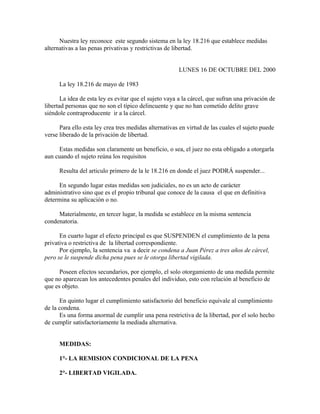 Nuestra ley reconoce este segundo sistema en la ley 18.216 que establece medidas
alternativas a las penas privativas y restrictivas de libertad.
LUNES 16 DE OCTUBRE DEL 2000
La ley 18.216 de mayo de 1983
La idea de esta ley es evitar que el sujeto vaya a la cárcel, que sufran una privación de
libertad personas que no son el típico delincuente y que no han cometido delito grave
siéndole contraproducente ir a la cárcel.
Para ello esta ley crea tres medidas alternativas en virtud de las cuales el sujeto puede
verse liberado de la privación de libertad.
Estas medidas son claramente un beneficio, o sea, el juez no esta obligado a otorgarla
aun cuando el sujeto reúna los requisitos
Resulta del articulo primero de la le 18.216 en donde el juez PODRÁ suspender...
En segundo lugar estas medidas son judiciales, no es un acto de carácter
administrativo sino que es el propio tribunal que conoce de la causa el que en definitiva
determina su aplicación o no.
Materialmente, en tercer lugar, la medida se establece en la misma sentencia
condenatoria.
En cuarto lugar el efecto principal es que SUSPENDEN el cumplimiento de la pena
privativa o restrictiva de la libertad correspondiente.
Por ejemplo, la sentencia va a decir se condena a Juan Pérez a tres años de cárcel,
pero se le suspende dicha pena pues se le otorga libertad vigilada.
Poseen efectos secundarios, por ejemplo, el solo otorgamiento de una medida permite
que no aparezcan los antecedentes penales del individuo, esto con relación al beneficio de
que es objeto.
En quinto lugar el cumplimiento satisfactorio del beneficio equivale al cumplimiento
de la condena.
Es una forma anormal de cumplir una pena restrictiva de la libertad, por el solo hecho
de cumplir satisfactoriamente la mediada alternativa.
MEDIDAS:
1°- LA REMISION CONDICIONAL DE LA PENA
2°- LIBERTAD VIGILADA.
 