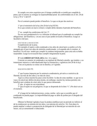 Si cumple con estos requisitos por el tiempo establecido se tendrá por cumplida la
pena y por lo mismo se extingue la responsabilidad penal de conformidad con el Art. 28 de
la ley y 93 n° 2 del CP.
Por el contrario puede perder el beneficio. Lo que se da por dos motivos:
1° por el ministerio de la ley (Art.26 de la ley18216).
Si es que comete un nuevo crimen o simple delito durante el periodo del beneficio.
2° no cumple las condiciones del Art. 5°.
En ese caso gendarmería le va a informar al tribunal que el condenado no cumple las
obligaciones del beneficio y en ese caso el juez podrá revocarle el beneficio. Luego es
facultativo del juez.
EFECTOS DE LA REVOCACION
Cumplimiento de la pena.
Por ejemplo el sujeto a sido condenado a tres años de cárcel pero a cambio se le ha
otorgado por el juez tres años de remisión condicionada y al segundo año le remiten el
beneficio. En tal caso tendrá que cumplir la condena íntegramente, pues esta solo se había
suspendido. Luego la revocación hace cumplir íntegramente la pena.
2º- LA LIBERTAD VIGILADA (Art. 14 y sigte.)
Consiste en someter al condenado a un régimen de libertad a prueba que tendera a su
tratamiento intensivo e individualizado bajo la orientación y vigilancia (Art.20 de la ley)
Esto en la práctica se reúne con la familia y el vigilado.
REQUISITOS (Art.15)
1° que la pena impuesta por la sentencia condenatoria, privativa o restrictiva de
libertad, sea mas de dos años y no más de cinco.
Aquí se critica nuestra ley pues como ha dicho la idea de estas medidas es que no se
vaya a la cárcel por delitos de poca monta, sin embargo, nuestra ley inclusa permite este
beneficio por condena de cinco años lo que parece demasiado.
2° que el sujeto no sea reincidente.
3° que el sujeto no sea peligroso, lo que se desprende de la letra “c”. (No decir así en
el examen).
4° el pago de las indemnizaciones, costas, multas salvo que se acredite que el
condenado no pueda pagar. La imposibilidad de pago se debe de probar por el abogado del
beneficiado.
Obtener la libertad vigilada el juez la podara establecer por un periodo no inferior al
de la condena por un mínimo de tres años y un máximo de seis(Art. 16). Este plazo lo
puede ampliar o reducir a proposición de delegado de la libertad por un máximo de seis
meses, sea ya aumentando o reduciendo.
 