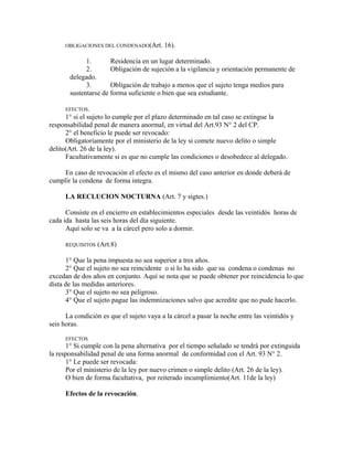OBLIGACIONES DEL CONDENADO(Art. 16).
1. Residencia en un lugar determinado.
2. Obligación de sujeción a la vigilancia y orientación permanente de
delegado.
3. Obligación de trabajo a menos que el sujeto tenga medios para
sustentarse de forma suficiente o bien que sea estudiante.
EFECTOS.
1° si el sujeto lo cumple por el plazo determinado en tal caso se extingue la
responsabilidad penal de manera anormal, en virtud del Art.93 N° 2 del CP.
2° el beneficio le puede ser revocado:
Obligatoriamente por el ministerio de la ley si comete nuevo delito o simple
delito(Art. 26 de la ley).
Facultativamente si es que no cumple las condiciones o desobedece al delegado.
En caso de revocación el efecto es el mismo del caso anterior en donde deberá de
cumplir la condena de forma integra.
LA RECLUCION NOCTURNA (Art. 7 y sigtes.)
Consiste en el encierro en establecimientos especiales desde las veintidós horas de
cada ida hasta las seis horas del día siguiente.
Aquí solo se va a la cárcel pero solo a dormir.
REQUISITOS (Art.8)
1° Que la pena impuesta no sea superior a tres años.
2° Que el sujeto no sea reincidente o si lo ha sido que su condena o condenas no
excedan de dos años en conjunto. Aquí se nota que se puede obtener por reincidencia lo que
dista de las medidas anteriores.
3° Que el sujeto no sea peligroso.
4° Que el sujeto pague las indemnizaciones salvo que acredite que no pude hacerlo.
La condición es que el sujeto vaya a la cárcel a pasar la noche entre las veintidós y
seis horas.
EFECTOS
1° Si cumple con la pena alternativa por el tiempo señalado se tendrá por extinguida
la responsabilidad penal de una forma anormal de conformidad con el Art. 93 N° 2.
1° Le puede ser revocada:
Por el ministerio de la ley por nuevo crimen o simple delito (Art. 26 de la ley).
O bien de forma facultativa, por reiterado incumplimiento(Art. 11de la ley)
Efectos de la revocación.
 