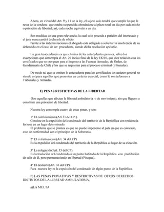 Ahora, en virtud del Art. 9 y 11 de la ley, el sujeto solo tendrá que cumplir lo que le
resta de la condena que estaba suspendida abonándose al plazo total un día por cada noche
o privación de libertad; así, cada noche equivale a un día.
Son medidas de una gran relevancia, la cual solo procede a petición del interesado y
el juez nunca podrá declararla de oficio.
Frente a las indemnizaciones el abogado esta obligado a solicitar la insolvencia de su
defendido en el caso de ser procedente, siendo dicha resolución apelable.
La gran trascendencia es que elimina de los antecedentes penales, salvo las
excepciones que contempla el Art. 29 inciso final de la ley 18216, que dice relación con los
certificados que se otorguen para el ingreso a las Fuerzas Armadas, de Orden, de
Gendarmería de Chile y los que se requieran para el proceso criminal (tribunales).
De modo tal que se omiten lo antecedente para los certificados de carácter general no
siendo así para aquellos que presentan un carácter especial, como lo son informes a
Tribunales y Armadas.
E) PENAS RESTICTIVAS DE LA LIBERTAD
Son aquellas que afectan la libertad ambulatoria o de movimiento, sin que lleguen a
constituir una privación de libertad.
Nuestra ley contempla cuatro de estas penas, y son:
1° El confinamiento(Art.33 del CP.).
Consiste en la expulsión del condenado del territorio de la República con residencia
forzosa en un lugar determinado.
El problema que se plantea es que no puede imponerse al país en que es colocado,
esto de conformidad con el principio de la Soberanía.
2° El extrañamiento(Art. 34 del CP).
Es la expulsión del condenado del territorio de la República al lugar de su elección.
3° La relegación(Art. 35 del CP).
Es la traslación del condenado a un punto habitado de la República con prohibición
de salir de él, pero permaneciendo en libertad (Pisagua).
4° El destierro(Art. 36 del CP).
Para nuestra ley es la expulsión del condenado de algún punto de la República.
F) LAS PENAS PRIVATIVAS Y RESTRICTIVAS DE OTROS DERECHOS
DISTINTOS DE LA LIBRTAD AMBULATORIA.
a)LA MULTA
 