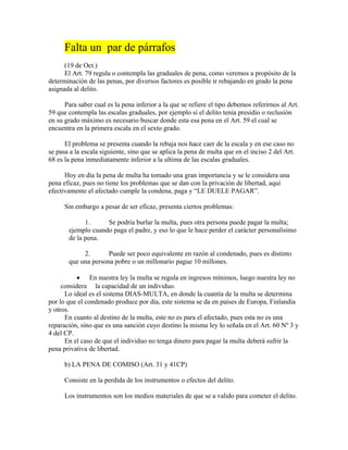 Falta un par de párrafos
(19 de Oct.)
El Art. 79 regula o contempla las graduales de pena, como veremos a propósito de la
determinación de las penas, por diversos factores es posible ir rebajando en grado la pena
asignada al delito.
Para saber cual es la pena inferior a la que se refiere el tipo debemos referirnos al Art.
59 que contempla las escalas graduales, por ejemplo si el delito tenia presidio o reclusión
en su grado máximo es necesario buscar donde esta esa pena en el Art. 59 el cual se
encuentra en la primera escala en el sexto grado.
El problema se presenta cuando la rebaja nos hace caer de la escala y en ese caso no
se pasa a la escala siguiente, sino que se aplica la pena de multa que en el inciso 2 del Art.
68 es la pena inmediatamente inferior a la ultima de las escalas graduales.
Hoy en día la pena de multa ha tomado una gran importancia y se le considera una
pena eficaz, pues no tiene los problemas que se dan con la privación de libertad, aquí
efectivamente el afectado cumple la condena, paga y “LE DUELE PAGAR”.
Sin embargo a pesar de ser eficaz, presenta ciertos problemas:
1. Se podría burlar la multa, pues otra persona puede pagar la multa;
ejemplo cuando paga el padre, y eso lo que le hace perder el carácter personalísimo
de la pena.
2. Puede ser poco equivalente en razón al condenado, pues es distinto
que una persona pobre o un millonario pague 10 millones.
• En nuestra ley la multa se regula en ingresos mínimos, luego nuestra ley no
considera la capacidad de un individuo.
Lo ideal es el sistema DIAS-MULTA, en donde la cuantía de la multa se determina
por lo que el condenado produce por día, este sistema se da en países de Europa, Finlandia
y otros.
En cuanto al destino de la multa, este no es para el afectado, pues esta no es una
reparación, sino que es una sanción cuyo destino la misma ley lo señala en el Art. 60 Nº 3 y
4 del CP.
En el caso de que el individuo no tenga dinero para pagar la multa deberá sufrir la
pena privativa de libertad.
b) LA PENA DE COMISO (Art. 31 y 41CP)
Consiste en la perdida de los instrumentos o efectos del delito.
Los instrumentos son los medios materiales de que se a valido para cometer el delito.
 