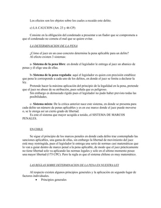 Los efectos son los objetos sobre los cuales a recaído este delito.
c) LA CAUCION (Art. 23 y 46 CP)
Consiste en la obligación del condenado a presentar a un fiador que se comprometa a
que el condenado no cometa el mal que se quiere evitar.
LA DETERMINACION DE LA PENA
¿Cómo el juez en un caso concreto determina la pena aplicable para un delito?
Al efecto existen 3 sistemas:
a- Sistema de la pena libre: en donde el legislador le entrega al juez un abanico de
penas y él elige una de ellas.
b- Sistema de la pena regulada: aquí el legislador es quien con precisión establece
que pena le corresponde a cada uno de los delitos, en donde el juez se limita a declarar la
ley.
Pretende hacer la máxima aplicación del principio de la legalidad en la pena, pretende
que el juez no abuse de su atribución, pues señala que es peligroso.
Sin embargo es demasiado rígido pues el legislador no pudo haber previsto todas las
posibilidades.
c- Sistema mixto: De la critica anterior nace este sistema, en donde se presenta para
cada delito un número de penas aplicables y es en ese marco donde el juez puede moverse
o, se le otorga así un cierto grado de libertad.
Es este el sistema que mayor acogida a tenido, el SISTEMA DE MARCOS
PENALES.
EN CHILE
Se sigue el principio de los marcos penales en donde cada delito trae contemplado las
sanciones aplicables, una gama de ellas, sin embargo la libertad de movimiento del juez
está muy restringida, pues el legislador le entrega una serie de normas casi matemáticas que
lo van a guiar dentro de marco penal a la pena aplicable, de modo que el juez prácticamente
no tiene libertad solo va aplicando las normas legales y solo en el ultimo momento posee
una mayor libertad (175 CPC). Pero la regla es que el sistema chileno es muy matemático.
LAS REGLAS SOBRE DETERMINACION DE LA PENA EN NUESTRA LEY
Al respecto existen algunos principios generales y la aplicación en segundo lugar de
factores individuales.
• Principios generales
 