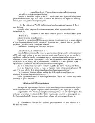 1. Lo establece el Art. 57 que señala que cada grado de una pena
divisible constituye una pena distinta.
Ejemplo, el homicidio simple del 391 Nº 2 señala como pena el presidio menor en su
grado mínimo a medio, aquí en el fondo se señalan dos penas que son el presidio menor y
medio, pues cada grado constituye una pena.
2. Lo establece el Art. 58 si el tipo penal señala una pena compuesta de dos o
más distintas.
ejemplo, señala las penas de distinta naturaleza o señala penas divisibles con
indivisibles, etc.
3. Cada una de estas penas forma un grado de penalidad la más grave
de ellas es el
máximo y la más leve el mínimo.
Ejemplo, el parricidio del 390 tiene como pena el presidio mayor en su grado máximo
a pena de muerte, es aquí posible encontrar 3 penas que son: _ pena de muerte, _ presidio
perpetuo, _ presidio mayor en su grado máximo.
En virtud del 58 cada grado constituye una pena
Lo establece el Art. 59 en relación al 77.
En virtud de estas normas las penas se agrupan en escalas graduales contempladas en
el 59, cada escala gradual se une a un grupo de penas, luego lo primero que hay que hacer
es ubicar a cual de las escalas graduales pertenecen las penas de ese delito, porque si
ubicamos la escala gradual vamos a saber cuales son las penas que están por sobre y debajo
de las penas de ese delito y por lo mismo vamos a saber cual es la pena aplicable si por
aplicación de los factores individuales nos salimos del marco penal.
Así en el parricidio nos podemos caer en dos grados del marco penal de este delito.
Si es que llegamos al piso no se pasa a la siguiente escala sino que por aplicación del
Art. 57 la pena inferior de la última de cada escala en la pena de multa (inc 3).
Por el contrario si es que salimos hacia arriba de la escala gradual habrá que
distinguir de que escala gradual se trata Art. 77.
En las 3 primeras se aplica el presidio perpetuo (inc. 2) y en las 2 últimas la reclusión
menor en su grado máximo.
•Factores individuales de la pena
Son aquellos aspectos específicos del delito cometido que debe de considerar el juez
en la determinación de la pena. Es propio del hecho cometido y del sujeto que lo comete.
En general los tipos penales contemplan un marco penal, o sea un espectro penal. Sin
embargo, la sentencia condenatoria debe de ser precisa, algo concreto no un margen y son
los factores individuales los que ayudan al juez a llegar a la sentencia condenatoria.
I) Primer factor: Principio de Legalidad, que corresponde a la pena señalada en la
ley para ese delito.
 