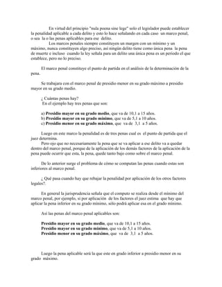 En virtud del principio "nula poena sine lege" solo el legislador puede establecer
la penalidad aplicable a cada delito y esto lo hace señalando en cada caso un marco penal,
o sea la o las penas aplicables para ese delito.
Los marcos penales siempre constituyen un margen con un mínimo y un
máximo, nunca constituyen algo preciso, así ningún delito tiene como única pena la pena
de muerte e incluso cuando la ley señala para un delito una única pena es un periodo el que
establece, pero no lo preciso.
El marco penal constituye el punto de partida en el análisis de la determinación de la
pena.
Se trabajara con el marco penal de presidio menor en su grado máximo a presidio
mayor en su grado medio.
¿ Cuántas penas hay?
En el ejemplo hay tres penas que son:
a) Presidio mayor en su grado medio, que va de 10,1 a 15 años.
b) Presidio mayor en su grado mínimo, que va de 5,1 a 10 años.
c) Presidio menor en su grado máximo, que va de 3,1 a 5 años.
Luego en este marco la penalidad es de tres penas cual es el punto de partida que el
juez determina.
Pero ojo que no necesariamente la pena que se va aplicar a ese delito va a quedar
dentro del marco penal, porque de la aplicación de los demás factores de la aplicación de la
pena puede ocurrir que esta, la pena, quede tanto bajo como sobre el marco penal.
De lo anterior surge el problema de cómo se computan las penas cuando estas son
inferiores al marco penal.
¿ Qué pasa cuando hay que rebajar la penalidad por aplicación de los otros factores
legales?.
En general la jurisprudencia señala que el computo se realiza desde el mínimo del
marco penal, por ejemplo, si por aplicación de los factores el juez estima que hay que
aplicar la pena inferior en su grado mínimo, sólo podrá aplicar esa en el grado mínimo.
Así las penas del marco penal aplicables son:
Presidio mayor en su grado medio, que va de 10,1 a 15 años.
Presidio mayor en su grado mínimo, que va de 5,1 a 10 años.
Presidio menor en su grado máximo, que va de 3,1 a 5 años.
Luego la pena aplicable será la que este en grado inferior a presidio menor en su
grado máximo.
 