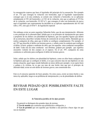 la consagración expresa que hace el legislador del principio de la consunción. Por ejemplo
el art. 372 que consagra la violación con homicidio; aquí el legislador expresamente
consagro que si en una conducta, se comete una violación u homicidio; no se aplicaran
aisladamente el 391 del homicidio y el 361 de la violación, sino que se aplicara el 372 bis
de la violación, con homicidio. El 433 n°1, que consagra el robo con homicidio de nuevo
aquí el legislador que expresamente ha decidido no se aplicara separadamente del 433 del
robo y 391, sino que el 433n°1 de legislación especial
Sin embargo existe un autor argentino Sebastián Soler, que da una interpretación diferente
a este principio de la alternatividad. Señala que es un principio de interpretación que opera
a propósito de los delitos con pluralidad de hipótesis, que son aquellos figuras que dentro
de su estructura, describen variadas formas de comisión de un único delito. Bastando que se
realice cualquiera de ellas, para que el delito se configure completamente. Por ejemplo: el
art. 397 que describe el delito con lesiones graves, y señala como la conducta que configura
el delito, el herir, golpear o maltratar de obra, que son aquellas otras conductas susceptibles
de daño. Cada una de estas conductas son distintas; golpear por ejemplo que significa
encuentro violento de dos cuerpos en el espacio. En el art. 397, cualquiera de estas
conductas es suficiente para configurar el delito de lesiones graves.
Soler, señala que los delitos con pluralidad de hipótesis, como en ellos basta cualquiera de
la hipótesis para que se configure el delito, si es que concurre mas de una hipótesis en una
misma situación, igual sigue siendo habiendo un único delito por ejemplo: si un sujeto hiere
y golpea a la víctima, no es que sea mas de una lesión sino que por el principio de
alternatividad, existe un solo delito de lesiones graves, aun cometiendo dos.
Este es el concurso aparente de leyes penales. En estos casos, existe un único hecho y una
única ley aplicable; luego es un problema de interpretación y no de pluralidades de delitos
REVISAR PEDAZO QUE POSIBLEMENTE FALTE
EN ESTE LUGAR
b) Naturaleza jurídica de los tipos penales
En general se distinguen dos grandes tipos de normas:
1º Las de mando que contienen una prohibición u obligación, y
2º Las de permiso que son aquellas que facultan a una persona a hacer algo sin que
sea un mandato.
 