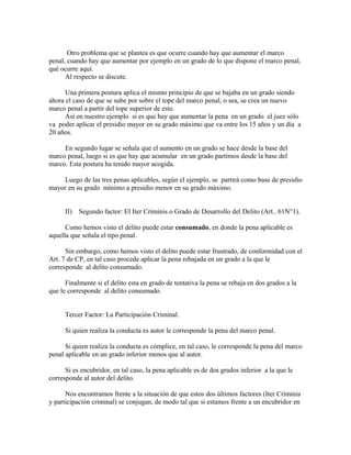 Otro problema que se plantea es que ocurre cuando hay que aumentar el marco
penal, cuando hay que aumentar por ejemplo en un grado de lo que dispone el marco penal,
qué ocurre aquí.
Al respecto se discute.
Una primera postura aplica el mismo principio de que se bajaba en un grado siendo
ahora el caso de que se sube por sobre el tope del marco penal, o sea, se crea un nuevo
marco penal a partir del tope superior de este.
Así en nuestro ejemplo si es que hay que aumentar la pena en un grado el juez sólo
va poder aplicar el presidio mayor en su grado máximo que va entre los 15 años y un día a
20 años.
En segundo lugar se señala que el aumento en un grado se hace desde la base del
marco penal, luego si es que hay que acumular en un grado partimos desde la base del
marco. Esta postura ha tenido mayor acogida.
Luego de las tres penas aplicables, según el ejemplo, se partirá como base de presidio
mayor en su grado mínimo a presidio menor en su grado máximo.
II) Segundo factor: El Iter Criminis o Grado de Desarrollo del Delito (Art.. 61N°1).
Como hemos visto el delito puede estar consumado, en donde la pena aplicable es
aquella que señala el tipo penal.
Sin embargo, como hemos visto el delito puede estar frustrado, de conformidad con el
Art. 7 de CP, en tal caso procede aplicar la pena rebajada en un grado a la que le
corresponde al delito consumado.
Finalmente si el delito esta en grado de tentativa la pena se rebaja en dos grados a la
que le corresponde al delito consumado.
Tercer Factor: La Participación Criminal.
Si quien realiza la conducta es autor le corresponde la pena del marco penal.
Si quien realiza la conducta es cómplice, en tal caso, le corresponde la pena del marco
penal aplicable en un grado inferior menos que al autor.
Si es encubridor, en tal caso, la pena aplicable es de dos grados inferior a la que le
corresponde al autor del delito.
Nos encontramos frente a la situación de que estos dos últimos factores (Iter Criminis
y participación criminal) se conjugan, de modo tal que si estamos frente a un encubridor en
 