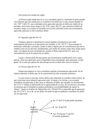 Esta norma nos otorga tres reglas.
a) Primera regla señala que no se va a considerar agravar o disminuir la pena aquella
circunstancia que esta siendo que es constitutiva de delito por si sola, así por ejemplo el
Art. 12N° 3 del C.P., que contempla como agravante ejecutar un delito por medio de un
incendio, entre otros casos, luego el Art. 474 y sigte. del C.P., que sanciona el delito de
incendio, luego si se comete un incendio este no será suficiente como una circunstancia
agravante, pues por si sólo constituye delito.
b) Segunda regla del Art. 63.
Tampoco agravan o disminuyen la pena aquellas circunstancias que están
expresamente descritas en el tipo penal, por ejemplo, el Art. 391 N° 1 que consagra el
homicidio calificado o asesinato, cundo se mata a alguien por las circunstancias que ahí se
señalan como son la alevosía, ensañamiento, por medio de veneno, entre otras, luego quien
mata con alguna de esas circunstancias comete el delito especial del 391, pues esa
circunstancias son de la esencia de ese delito.
Luego, si forma parte del tipo penal, una circunstancia modificatoria no la vamos
aplicar como una agravante, pues el legislador la ha considerado para sancionar el tipo
penal. No es más que aplicación del principio no bis in ídem (dos veces lo mismo).
c) Tercera regla del Art. 63.
Señala que tampoco se van a considerar aquellas circunstancias agravantes de tal
manera inherente al delito que sin la concurrencia de ellas no puede cometerse.
Lo que ocurre es que hay ciertos delitos que solamente se conciben sobre la base de
que existe una cierta situación agravante entre el sujeto y la víctima, y no se puede
considerar esa agravante al tipo, pues es inherente al delito, por ejemplo, la circunstancia
del 12 N° 6 ”abusar el delincuente de la superioridad de su sexo, de sus fuerzas o de armas,
en términos que el ofendido no pudiera defenderse con probabilidades de repeler la
ofensa.”, luego en el delito de infanticidio (Art. 394 del CP) es imposible que la agravante
del Art.12 N° 6 no se dé en ese delito, de modo tal que no podemos considerar ese delito
sin esa agravante.
Art. 57 del C.P.(cada grado una pena)
Reglas. Art. 58 del CP.
Principios
generales.
Art. 59 relación 77 del CP.
(5 escalas graduales).
 