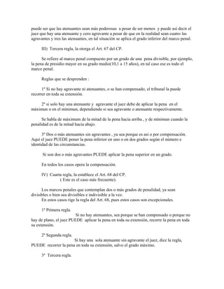 puede ser que las atenuantes sean más poderosas a pesar de ser menos y puede así decir el
juez que hay una atenuante y cero agravante a pesar de que en la realidad sean cuatro las
agravantes y tres las atenuantes, en tal situación se aplica el grado inferior del marco penal.
III) Tercera regla, la otorga el Art. 67 del CP.
Se refiere al marco penal compuesto por un grado de una pena divisible, por ejemplo,
la pena de presidio mayor en su grado medio(10,1 a 15 años), en tal caso ese es todo el
marco penal.
Reglas que se desprenden :
1º Si no hay agravante ni atenuantes, o se han compensado, el tribunal la puede
recorrer en toda su extensión.
2º si solo hay una atenuante y agravante el juez debe de aplicar la pena en el
máximun o en el mínimun, dependiendo si sea agravante o atenuante respectivamente.
Se habla de máximum de la mitad de la pena hacia arriba , y de mínimun cuando la
penalidad es de la mitad hacia abajo.
3º Dos o más atenuantes sin agravantes , ya sea porque es así o por compensación.
Aquí el juez PUEDE poner la pena inferior en uno o en dos grados según el número e
identidad de las circunstancias.
Si son dos o más agravantes PUEDE aplicar la pena superior en un grado.
En todos los casos opera la compensación.
IV) Cuarta regla, la establece el Art. 68 del CP.
( Este es el caso más frecuente).
Los marcos penales que contemplan dos o más grados de penalidad, ya sean
divisibles o bien sea divisibles e indivisible a la vez.
En estos casos rige la regla del Art. 68, pues estos casos son excepcionales.
1º Primera regla.
Si no hay atenuantes, sea porque se han compensado o porque no
hay de plano, el juez PUEDE aplicar la pena en toda su extensión, recorre la pena en toda
su extensión.
2º Segunda regla.
Si hay una sola atenuante sin agravante el juez, dice la regla,
PUEDE recorrer la pena en toda su extensión, salvo el grado máximo.
3º Tercera regla.
 