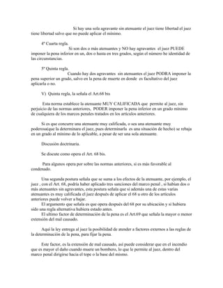 Si hay una sola agravante sin atenuante el juez tiene libertad el juez
tiene libertad salvo que no puede aplicar el mínimo.
4º Cuarta regla.
Si son dos o más atenuantes y NO hay agravantes el juez PUEDE
imponer la pena inferior en un, dos o hasta en tres grados, según el número he identidad de
las circunstancias.
5º Quinta regla.
Cuando hay dos agravantes sin atenuantes el juez PODRA imponer la
pena superior un grado, salvo en la pena de muerte en donde es facultativo del juez
aplicarla o no.
V) Quinta regla, la señala el Art.68 bis
Esta norma establece la atenuante MUY CALIFICADA que permite al juez, sin
perjuicio de las normas anteriores, PODER imponer la pena inferior en un grado mínimo
de cualquiera de los marcos penales tratados en los artículos anteriores.
Si es que concurre una atenuante muy calificada, o sea una atenuante muy
poderosa(que la determinara el juez, pues determinarla es una situación de hecho) se rebaja
en un grado al mínimo de lo aplicable, a pesar de ser una sola atenuante.
Discusión doctrinaria.
Se discute como opera el Art. 68 bis.
Para algunos opera por sobre las normas anteriores, si es más favorable al
condenado.
Una segunda postura señala que se suma a los efectos de la atenuante, por ejemplo, el
juez , con el Art. 68, podría haber aplicado tres sanciones del marco penal , si habían dos o
más atenuantes sin agravantes, esta postura señala que si además una de estas varias
atenuantes es muy calificada el juez después de aplicar el 68 u otro de los artículos
anteriores puede volver a bajar.
El argumento que señala es que opera después del 68 por su ubicación y si hubiera
sido una regla alternativa hubiera estado antes.
El ultimo factor de determinación de la pena es el Art.69 que señala la mayor o menor
extensión del mal causado.
Aquí la ley entrega al juez la posibilidad de atender a factores externos a las reglas de
la determinación de la pena, para fijar la pena.
Este factor, es la extensión de mal causado, así puede considerar que en el incendio
que es mayor el daño cuando muere un bombero, lo que le permite al juez, dentro del
marco penal dirigirse hacia el tope o la base del mismo.
 
