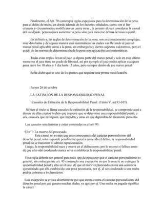 Finalmente, el Art. 70 contempla reglas especiales para la determinación de la pena
para el delito de multa, en donde además de los factores señalados, como son el Iter
críminis y circunstancias modificatorias ,entre otras , le permite al juez considerar la causal
del inculpado, pero no para aumentar la pena sino para moverse dentro del marco penal.
En definitiva, las reglas de determinación de la pena, son extremadamente complejas,
muy detalladas y de alguna manera casi matemáticas las cuales van llevando al juez al
marco penal aplicable como a la pena, sin embargo hay ciertos aspectos valorativos, pero el
grado de las normas de determinación de la pena son aplicación casi matemáticas.
Todas estas reglas llevan al juez a alguna parte del marco penal y solo en este ultimo
momento el juez tiene un grado de libertad, así por ejemplo el juez podrá aplicar cualquier
pena entre los 10 años y 1 día hasta 15 años, pero siempre dentro de ese marco penal.
Se ha dicho que es uno de los puntos que requiere una pronta modificación.
Jueves 26 de octubre
LA EXTINCIÓN DE LA RESPONSABILIDAD PENAL
Causales de Extinción de la Responsabilidad Penal. (Titulo V, art.93-105).
Si bien el titulo se llama causales de extinción de la responsabilidad, se comprende aquí a
demás de ellas ciertos hechos que impiden que se determine una responsabilidad penal, o
sea, causales que extinguen, que impiden y otras en que dependen del momento para ello.
Las causales son distintas y están contenidas en el art. 93:
93 n°1: La muerte del procesado.
Esta causal no es más que una consecuencia del carácter personalisimo del
derecho penal, solo responde penalmente quien a cometido el delito; la responsabilidad
penal no se transmite ni admite representación.
Luego, la responsabilidad nace y muere en el delincuente; por lo mismo si fallece antes
de que allá sido condenado nunca se va a establecer la responsabilidad penal.
Esta regla debería ser general para todo tipo de penas por que el carácter personalisimo es
general, sin embargo este art. 93 contempla una excepción en que la muerte no extingue la
responsabilidad penal y ello en el caso de que al morir el procesado exista una sentencia
ejecutoriada que allá establecido una pena pecuniaria, por ej. al ser condenado a una multa
podría cobrarse a los herederos.
Esta excepción se critica abiertamente por que atenta contra el carácter personalisimo del
derecho penal por que genera muchas dudas, ya que por ej. Una multa no pagada significa
la cárcel.
 