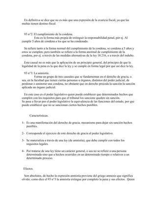 En definitiva se dice que no es más que una expresión de la avaricia fiscal, ya que las
multas tienen destino fiscal.
93 n°2: El cumplimiento de la condena.
Esta es la forma más propia de extinguir la responsabilidad penal, por ej. Al
cumplir 5 años de condena a los que se ha condenado.
Se refiere tanto a la forma normal del cumplimiento de la condena, se condena a 5 años y
estos se cumplen; pero también se refiere a la forma anormal de cumplimiento de la
condena, por ej. a través de las medidas alternativas de la ley 18.216, o a través del indulto.
Esta causal no es más que la aplicación de un principio general, del principio de que la
legalidad de la pena es la que dice la ley y se cumple en forma legal por que así dice la ley.
93 n°3: La amnistía.
Forma un grupo de tres causales que se fundamentan en el derecho de gracia, o
sea, en la facultad que tienen ciertas personas u órganos, distintos del poder judicial, de
perdonar o aminorar una condena, no obstante que en derecho proceda la sanción la sanción
aplicada un órgano judicial.
En este caso es el poder legislativo quien puede establecer que determinados hechos que
cumplen con los requisitos para que el tribunal los sancione queden sin sanción.
Se pasa a llevar por el poder legislativo la equivalencia de las funciones del estado, por que
puede establecer que no se sancionan ciertos hechos punibles.
Características.
1- Es una manifestación del derecho de gracia, mecanismo para dejar sin sanción hechos
punibles.
2- Corresponde el ejercicio de este derecho de gracia al poder legislativo.
3- Se materializa a través de una ley (de amnistía), que debe cumplir con todos los
requisitos legales.
4- Por tratarse de una ley tiene un carácter general, o sea no se refiere a una persona
determinada sino que a hechos ocurridos en un determinado tiempo o relativos a un
determinado proceso.
Efectos.
Son absolutos, de hecho la expresión amnistía proviene del griego amnesis que significa
olvido; como dice el 93 n°3 la amnistía extingue por completo la pena y sus efectos. Quien
 